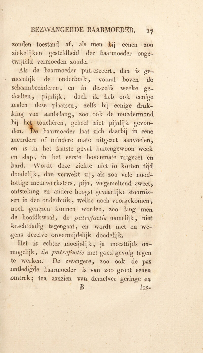 zonden toestand af, als men bij eenen zoo ziekelijken gesteldheid der baarmoeder onge- twijfeld vermoeden zoude. Als de baarmoeder putresceert, dan is ge- meenlijk de onderbuik, vooral boven de schaambeenderen, en in deszelfs weeke ge- deelten ? pijnlijk; doch ik heb ook eenige malen deze plaatsen, zelfs bij eenige druk- king van aanbelang, zoo ook de moedenxiond bij het toucheren, geheel niet pijnlijk gevon- den. De baarmoeder laat zich daarbij in eene meerdere of mindere mate uitgezet aanvoelen, en is in het laatste geval buitengewoon week en slap ; in bet eerste bovenmate uitgezet en bard. Wordt deze ziekte niet in korten tijd doodelijk, dan verwekt zij, als zoo vele nood- lottige medewerksters, pijn, wegsmeltend zweet, ontsteking en andere hoogst gevaarlijke stoornis- sen in den onderbuik, welke noch voorgekomen, noch genezen kunnen worden, zoo lang men de hoofdkwaal, de putrefactie namelijk, niet krachtdadig tegengaat, en wordt met en we^ gcns dezelve onvermijdelijk doodelijk. Het is echter moei jelijk, ja meesttijds on- mogelijk , de putrefactie met goed gevolg tegen te werken. De zwangere, zoo ook de pas ontledigde baarmoeder is van zoo groot eenen omtrek; ten aanzien van derzelver geringe en B log*»