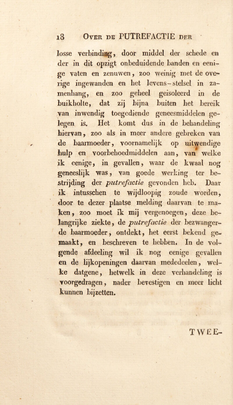 losse verbinding, door middel der schede en der in dit opzigt onbeduidende banden en eeni- ge vaten en zenuwen, zoo weinig met de ove- rige ingewanden en het levens - stelsel in za- menbang, en zoo geheel geisoleerd in de buikholte, dat zij bijna buiten bet bereik van inwendig toegediende geneesmiddelen ge- legen is. Het komt dus in de behandeling hiervan, zoo als in meer andere gebreken van de baarmoeder, voornamelijk op uitwendige hulp en voorbehoedmiddelen aan, van welke ik eenige, in gevallen, waar de kwaal nog geneeslijk was, van goede werking ter be- strijding der putrefactie gevonden heb. Daar ik intusschen te wijdloopig zoude worden, door te dezer plaatse melding daarvan te ma- ken , zoo moet ik mij vergenoegen, deze be- langrijke ziekte, de putrefactie der bezwanger- de baarmoeder, ontdekt, het eerst bekend ge- maakt, en beschreven te hebben. In de vol- gende afdeeling wil ik nog eenige gevallen en de lijkopeningen daarvan mededeelen, wel- ke datgene, hetwelk in deze verhandeling is voorgedragen, nader bevestigen en meer licht kunnen bij zetten. TWEE-