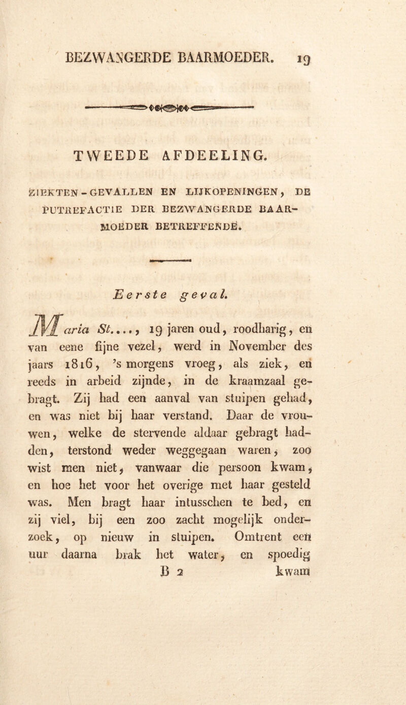 - — TWEEDE AFDEELING. ZIEKTEN-GEVALLEN EN LIJKOPENINGEN, DE PUTREFACTIE DER BEZWANGERDE BAAR- MOEDER BETREFFENDE!. Eerste g ev al. aria St...,9 ig jaren oud, roodharig, en van eene fijne vezel, werd in November des jaars 1816, ’s morgens vroeg, als ziek, en reeds in arbeid zijnde, in de kraamzaal ge- bragt. Zij had een aanval van stuipen gehad, en was niet wj haar verstand. Daar de vrou- wen, welke de stervende aldaar gebragt had- den , terstond weder weggegaan w;aren * zoo wist men niet, vanwaar die persoon kwam, en hoe het voor het overige met haar gesteld was. Men bragt haar intusschen te bed, en zij viel, bij een zoo zacht mogelijk onder- zoek, op nieuw in sluipen. Omtrent een uur daarna brak het water, en spoedig B 2 kwam