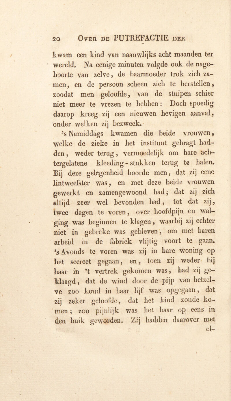 kwam een kind van naauwlijks acht maanden ter wereld. Na eenige minuten volgde ook de nage- boorte van zelve, de baarmoeder trok zich za- men, en de persoon scheen zich te herstellen, zoodat men geloofde, van de stuipen schier niet meer te vrezen te hebben: Doch spoedig daarop kreeg zij een nieuwen hevigen aanval, onder welken zij bezweek. ?s Namiddags kwamen die beide vrouwen, welke de zieke in het instituut gebragt had- den , weder terug, vermoedelijk om hare ach- tergelatene kleeding - stukken terug te halen. Bij deze gelegenheid hoorde men, dat zij eene lintweefster was, en met deze beide vrouwen gewerkt en zamengewoond had $ dat zij zich altijd zeer wel bevonden had, tot dat zij, twee dagen te voren, over hoofdpijn en wal- ging was beginnen te klagen, waarbij zij echter niet in gebreke was gebleven, om met haren arbeid in de fabriek vlijtig voort te gaan. *s Avonds te voren wras zij in hare woning op het secreet gegaan, en, toen zij weder bij baar in ’t vertrek gekomen was, had zij ge- klaagd, dat de wind door de pijp van hetzel- ve zoo koud in haar lijf was opgegaan, dat zij zeker geloofde, dat het kind zoude ko- men ; zoo pijnlijk was het haar op eens in den buik geworden. Z:j hadden daarover met ei-