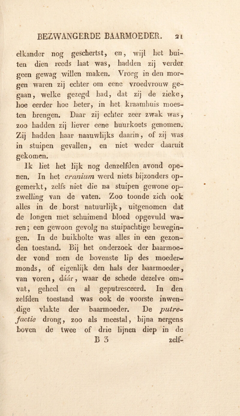 elkander nog geschertst, en, wijl liet bui- ten dien reeds laat was, hadden zij verder geen gewag willen maken. Vroeg in den mor- gen waren zij echter om eene vroedvrouw ge- gaan, welke gezegd had, dat zij de zieke, hoe eerder hoe heter, in het kraamhuis moes- ten brengen. Daar zij echter zeer zwak was, zoo hadden zij liever eene huurkoets genomen. Zij hadden haar naauwlijks daarin, of zij was in stuipen gevallen, en niet ‘weder daaruit gekomen. Ik liet het lijk nog denzelfden avond ope- nen. In het cranium werd niets bijzonders op- gemerkt, zelfs niet die na stuipen gewone op- zwelling van de vaten. Zoo toonde zich ook alles in de borst natuurlijk, uitgenomen dat de longen met schuimend bloed opgevuld wa- ren , een gewoon gevolg na stuipachtige bewegin- gen. In de buikholte was alles in een gezon- den toestand. Bij het onderzoek der baarmoe- der vond men de bovenste lip des moeder- man ds , of eigenlijk den hals der baarmoeder, van voren, daar, waar de schede dezelve om- vat, geheel en al geputresceerd. In den zelfden toestand was ook de voorste inwen- dige vlakte der baarmoeder. De putre- factie drong, zoo als meestal, bijna nergens boven de twee of drie lijnen diep in de B 3 zelf-