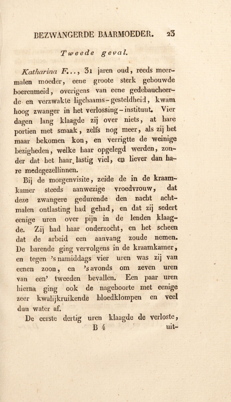 Tweede geval. Katharina F..., 3i jaren oud, reeds meer- malen moeder, eene groote sterk gebouwde boerenmeid, overigens van eene gedebaucheer- de en verzwakte ligchaams-gesteldheid, kwam hoog zwanger in het verlossing —instituut. Vier dagen lang klaagde zij over niets, at hare portien met smaak, zelfs nog meer, als zij het maar bekomen kon, en verrigtte de weinige bezigheden, welke baar opgelegd werden, zon- der dat het haar, lastig viel, en liever dan ha- re medegezellinnen. Bij de morgenvisite, zeide de in de kraam- kamer steeds aanwezige vroedvrouw* dat deze zwangere gedurende den nacht acht- malen ontlasting had gehad, en dat zij sedert eenige uren over pijn in de lenden klaag- de. Zij had haar onderzocht, en het scheen dat de arbeid een aanvang zoude nemen. De barende ging vervolgens in de kraamkamer, en tegen ,s namiddags vier uren was zij van eenen zoon, en ?s avonds om zeven uren van een’ tweeden bevallen. Een paar uren hierna ging ook de nageboorte met eenige zeer kwalij kruiken de bloedklompen en veel dun water af. De eerste dertig uren klaagde de verloste, B 4 uit-