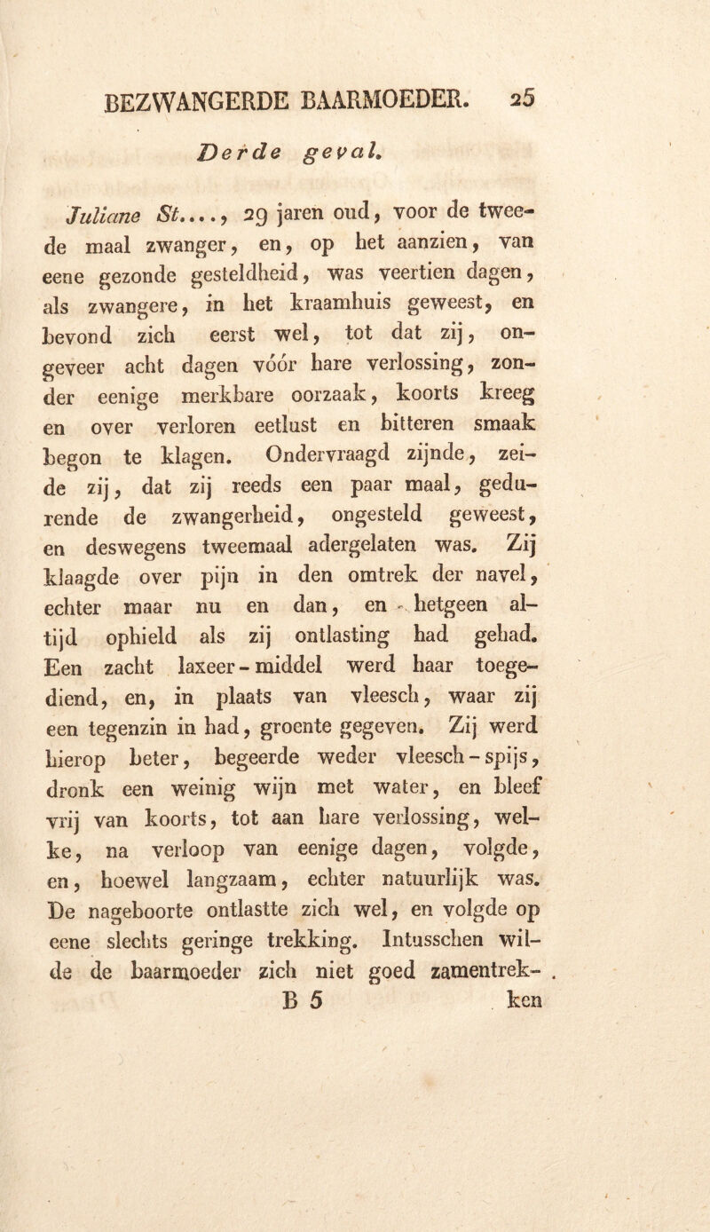 Derde geval. Juliane St,..., 29 jaren oud, voor de twee- de maal zwanger, en, op het aanzien, van eeoe gezonde gesteldheid, was veertien dagen, als zwangere, in het kraamhuis geweest, en bevond zich eerst wel, tot dat zij, on- geveer acht dagen vóór hare verlossing, zon- der eenige merkbare oorzaak, koorts kreeg en over verloren eetlust en bitteren smaak begon te klagen. Ondervraagd zijnde, zei- de zij, dat zij reeds een paar maal, gedu- rende de zwangerheid, ongesteld geweest, en deswegens tweemaal adergelaten was. Zij klaagde over pijn in den omtrek der navel, echter maar nu en dan, en - hetgeen al- tijd ophield als zij ontlasting had gehad. Een zacht laxeer - middel werd haar toege- diend, en, in plaats van vleesch, waar zij een tegenzin in had, groente gegeven. Zij werd hierop beter, begeerde weder vleesch-spijs, dronk een weinig wijn met water, en bleef vrij van koorts, tot aan hare verlossing, wel- ke, na verloop van eenige dagen, volgde, en, hoewel langzaam, echter natuurlijk was. De nageboorte ontlastte zich wel, en volgde op eene slechts geringe trekking. Intusschen wil- de de baarmoeder zich niet goed zamentrek- . B 5 ken