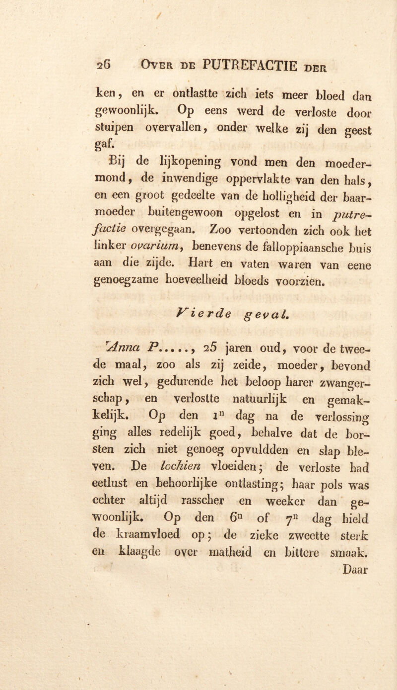 ken, en er ontlastte zich iets meer bloed dan gewoonlijk. Op eens werd de verloste door stuipen overvallen, onder welke zij den geest gaf. Bij de lijkopening vond men den moeder- mond, de inwendige oppervlakte van den hals, en een gioot gedeelte van de holligheid der baar- moeder buitengewoon opgelost en in putre- factie overgegaan. Zoo vertoonden zich ook het linker ovarium, benevens de falioppiaansche buis aan die zijde. Hart en vaten waren van eene genoegzame hoeveelheid bloeds voorzien. Vierde geval. Anna P 25 jaren oud, voor de twee- de maal, zoo als zij zeide, moeder, bevond zich wel, gedurende het beloop harer zwanger- schap , en verlostte natuurlijk en gemak- kelijk. Op den in dag na de verlossing ging alles redelijk goed, behalve dat de bor- sten zich niet genoeg opvuldden en slap ble- ven. De loeiden vloeiden; de verloste had eetlust en behoorlijke ontlasting; haar pols wTas echter altijd rasscher en weeker dan ge- woonlijk. Op den 6n of 711 dag hield de kraamvloed op; de zieke zweette sterk en klaagde over matheid en bittere smaak. Daar 1 V