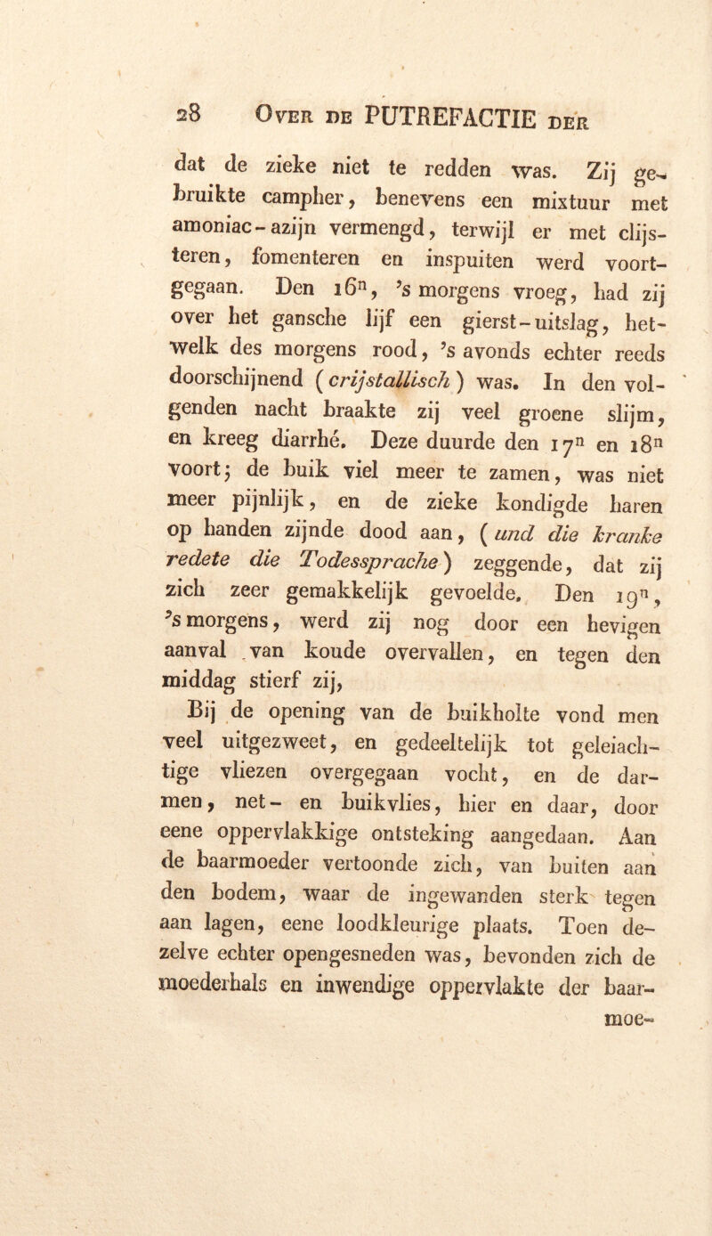 dat de zieke niet te redden was. Zij ge^ bruikte campher, beneyens een mixtuur met amoniac-azijn vermengd, terwijl er met clijs- teren, fomenteren en inspuiten werd voort- gegaan. Den i6n, ’s morgens vroeg, bad zij over het gansche lijf een gierst-uitslag, het- welk des morgens rood, ’s avonds echter reeds doorschijnend (crijstallisch ) was. In den vol- ' genden nacht braakte zij veel groene slijm, en kreeg diarrhé. Deze duurde den 1711 en i8n Voort j de buik viel meer te zamen, was niet meer pijnlijk, en de zieke kondigde haren op handen zijnde dood aan, ( und dia Tcrcinhe redete die Todessprache) zeggende, dat zij zich zeer gemakkelijk gevoelde. Den 19% ^s morgens, werd zij nog door een hevigen aanval van koude overvallen, en tegen den middag stierf zij, Bij de opening van de buikholte vond men veel uitgezweet, en gedeeltelijk tot geleiach- tige vliezen overgegaan vocht, en de dar- men, net- en buik vlies, hier en daar, door eene oppervlakkige ontsteking aangedaan. Aan de baarmoeder vertoonde zich, van Luiten aan den bodem, waar de ingewanden sterk tegen aan lagen, eene loodkleurige plaats. Toen de- zelve echter opengesneden was, bevonden zich de moederhals en inwendige oppervlakte der baar-