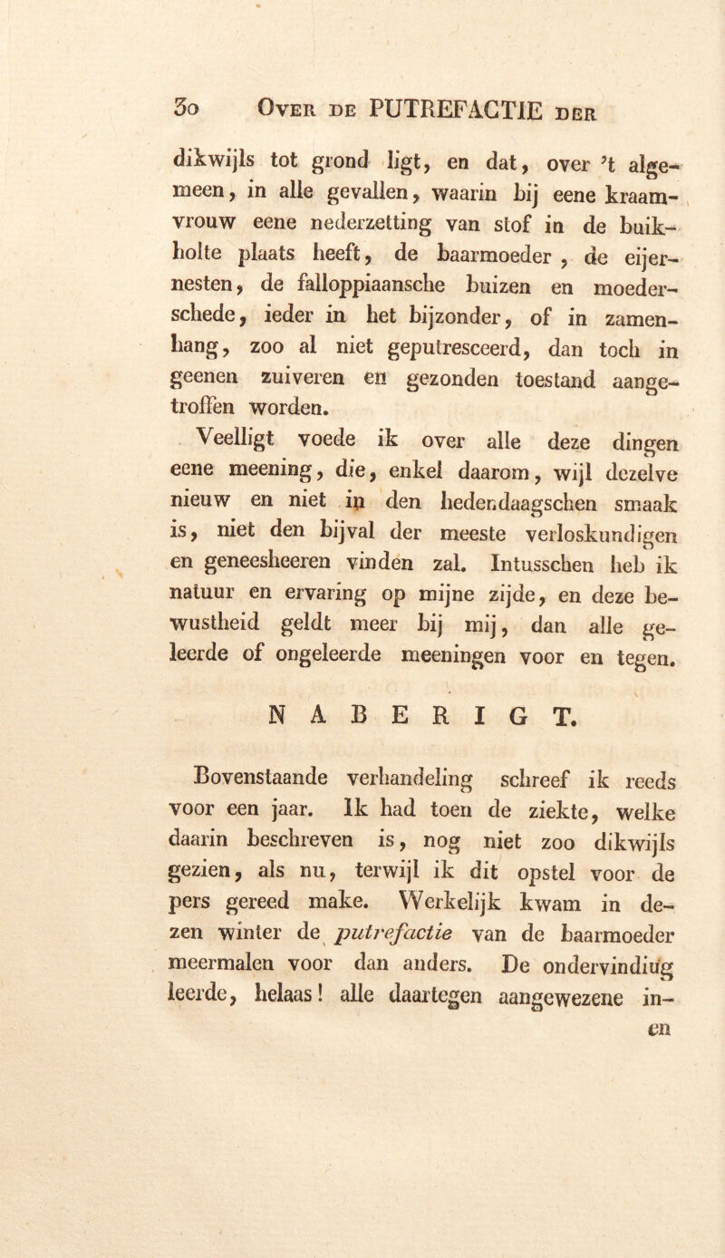 dikwijls tot grond ligt, en dat, over ’t alge- meen , in alle gevallen, waarin bij eene kraam- vrouw eene nederzetting van stof in de buik- holte plaats heeft, de baarmoeder , de eijer- nesten, de falloppiaansche buizen en moeder- schede, ieder in het bijzonder, of in zamen- hang, zoo al niet geputresceerd, dan toch in geenen zuiveren en gezonden toestand aange- troffen worden. Veelligt voede ik over alle deze dingen eene meening, die, enkel daarom, wijl dezelve nieuw en niet iii den hedendaagschen smaak is, niet den bijval der meeste verloskundigen en geneesheeren vinden zal. Intusschen heb ik natuur en ervaring op mijne zijde, en deze be- wustheid geldt meer bij mij, dan alle ge- leerde of ongeleerde meeningen voor en tegen. NABERIGT. Bovenstaande verhandeling schreef ik reeds voor een jaar. Ik had toen de ziekte, welke daarin beschreven is, nog niet zoo dikwijls gezien, als nu, terwijl ik dit opstel voor de pers gereed make. Werkelijk kwam in de- zen winter de putrefactie van de baarmoeder meermalen voor dan anders. De ondervindiug leerde, helaas! alle daartegen aangewezene in- en