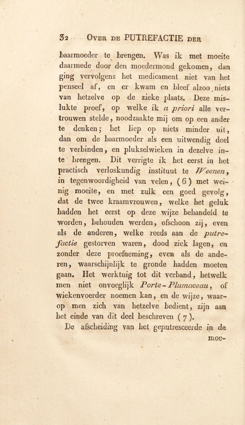 baarmoeder te brengen. Was ik met moeite daarmede door den moedermond gekomen, dan ging vervolgens het medicament niet van het penseel af, en er kwam en bleef alzoo niets van hetzelve op de zieke plaats. Deze mis- lukte proef, op welke ik a priori alle ver- trouwen stelde, noodzaakte mij om op een ander te denken; het liep op niets minder uit, dan om de baarmoeder als een uitwendig deel te verbinden, en plukselwieken in dezelve in- teN brengen. Dit verrigte ik het eerst in het practisch verloskundig instituut te TFeenen, in tegenwoordigheid van velen, (6) met wei- nig moeite, en met zulk een goed gevolg, dat de twee kraamvrouwen, welke het geluk hadden het eerst op deze wijze behandeld te worden, behouden werden, ofschoon zij, even als de anderen, welke reeds aan de putre- factie gestorven waren, dood ziek lagen, en zonder deze proefneming, even als de ande- ren, waarschijnlijk te gronde hadden moeten gaan. Het werktuig tot dit verband, hetwelk men niet onvoeglijk Porie- Plwnaceau, of wiekenvoerder noemen kan, en de wijze, waar- op men zich van hetzelve bedient, zijn aan het einde van dit deel beschreven ( 7). De afscheiding van het geputresceerde in de