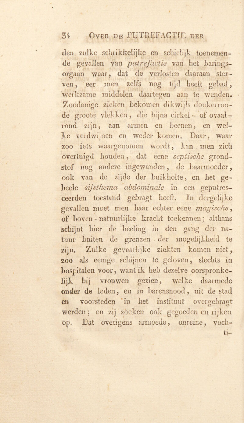 < 54 Over de PUTREFACTIE der den zulke schrikkelijke en schielijk toenemen- de gevallen yan putrefactie van liet barings- orgaan waar, dat de verlosten daaraan ster- ven , eer men zelfs nog tijd heeft gehad, werkzame middelen daartegen aan te wenden» Zoodanige zieken bekomen dikwijls donkerroo- de grooie vlekken, die bijna cirkel - of ovaal- rond zijn, aan armen en beenen, en wel- ke verdwijnen en weder komen. Daar, waar zoo iets waargenomen wordt, kan men zich overtuigd houden, dat eene septische grond- stof nog andere ingewanden, de baarmoeder, ook van de zijde der buikholte, en het ge- heels sijsthema abdominale in een geputjres- ceerden toestand gebragt heeft. In dergelijke gevallen moet men haar echter eene magische, of boven - natuurlijke kracht toekennen; althans schijnt hier de heeling in den gang der na- tuur Luiten de grenzen ■ der mogelijkheid te zijn. Zulke gevaarlijke ziekten komen niet, zoo als ëenige schijnen te geloven , slechts in hospitalen voor, wantik heb dezelve oorspronke- lijk hij vrouwen gezien, welke daarmede onder de leden, en in barensnood, uit de stad en voorsteden in het instituut overeebragt O ü werden; en zij zoeken ook gegoeden en rijken op» Dat overigens armoede, onreine, vocli- ti-