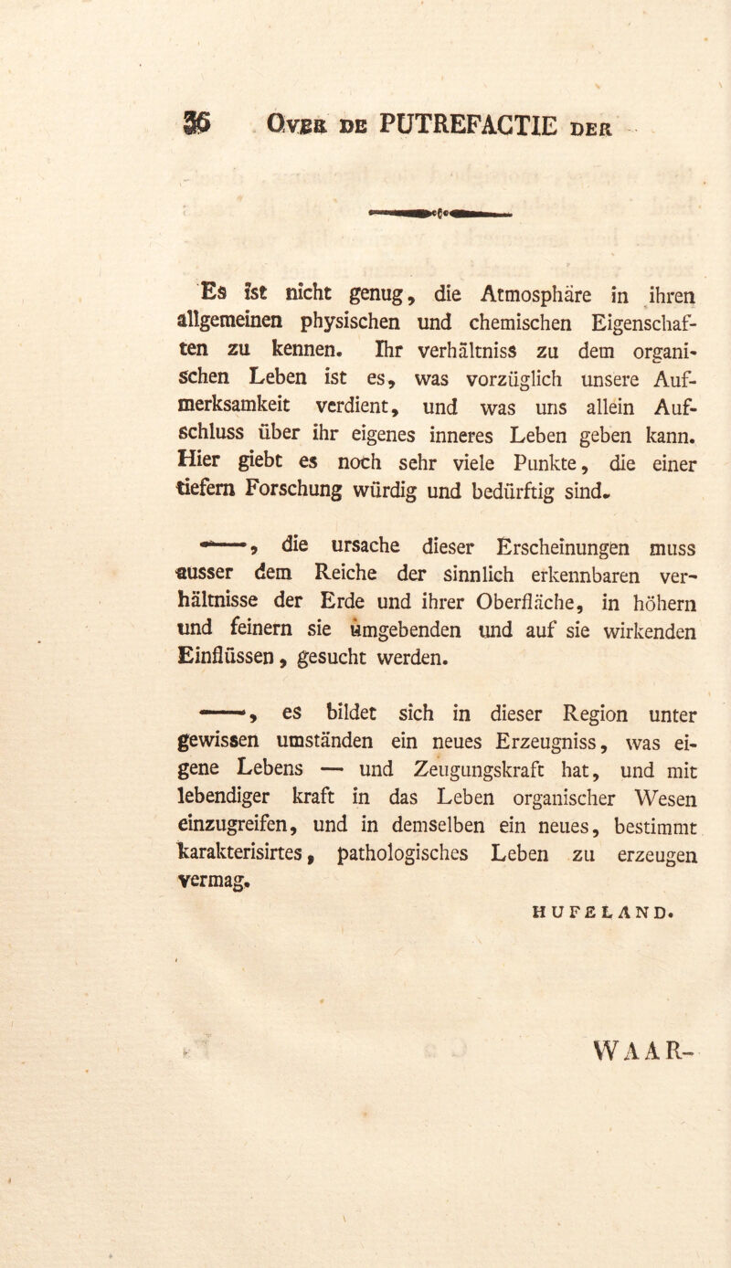 ' A , 1 Es ht nicht genug, die Atmosphare in ihren allgemeinen physischen und chemischen Eigenschaf- ten zu kennen. Ihr verhaltniss zu dein organï- schen Leben ist es, was vorzüglich unsere Auf- merksamkeit verdient, und was uns allein Auf- schluss über ihr eigenes inneres Leben geben kann. Hier giebt es noch sehr viele Punkte, die einer tiefem Forschung würdig und bedürftig sind. 9 die ursache dieser Erscheinungen muss ausser dem Reiche der sinnlich erkennbaren ver- haltnisse der Erde und ihrer Oberflache, in höhern und feinern sie umgebenden und auf sie wirkenden Einflüssen, gesucht werden. —, es bildet sich in dieser Region unter gewissen umstanden ein neues Erzeugniss, was ei- gene Lebens — und Zeugungskraft hat, und mit lebendiger kraft in das Leben organischer Wesen einzugreifen, und in demselben ein neues, bestimmt karakterisirtes, pathologisches Leben zu erzeugen vermag, HUFEtrAND. WAAR»