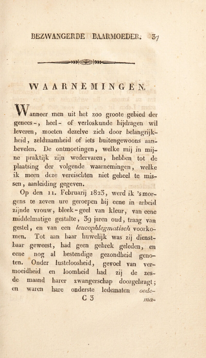 / ) WAARNEMINGEN. W anneer men uit het zoo groote gebied der genees -, heel - of verloskunde bijdragen wil leveren, moeten dezelve zich door belangrijk- heid, zeldzaamheid of iets buitengewoons aan- bevelen. De ontmoetingen, welke mij in mij- ne praktijk zijn wedervaren, hebben tot de plaatsing der volgende waarnemingen, welke ik meen deze vereischten niet geheel te mis- sen , aanleiding gegeven. Op den ïi. Februarij 1825, werd ik ’smor- gens te zeven ure geroepen bij eene in arbeid zijnde vrouw, bleek-geel van kleur, van eene middelmatige gestalte, 3g jaren oud, traag van gestel, en van een leucophlegmedisch voorko- men. Tot aan baar huwelijk was zij dienst- baar geweest, bad geen gebrek geleden, en eene nog al bestendige gezondheid geno- ten. Onder lusteloosheid, gevoel van ver- moeidheid en loomheid had zij de zes- de maand harer zwangerschap doorgebragt; en waren hare onderste ledematen oede~ ma-