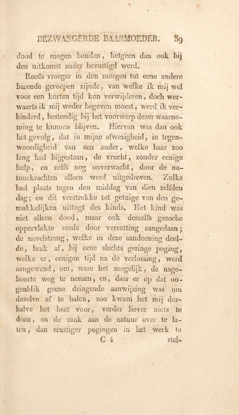 dood te mogen houden, hetgeen dan ook bij den uitkomst nader bevestigd werd. Reeds vroeger in den morgen tot ecne andere barende geroepen zijnde, van welke ik mij wel voor een korten tijd kon verwijderen, doch wer- waartsik mij weder begeven moest, werd, ik ver- hinderd , bestendig bij het voorwerp dezer waarne- ming ie kunnen blijven. Hiervan was dan ook het gevolg, dat in mijne afwezigheid, in tegen- woordigheid van een ander, welke haar zoo lang had bijgestaan, de vrucht, zonder eenige hulp, en zelfs nog onverwacht, door de na- tuurkrachten alleen -werd uitgedreven. Zulks had plaats tegen den middag van dien zelfden dag; en dit verstrekke tot getuige van den ge- makkelijken uitlogt des kinds» Het kind was niet alleen dood, maar ook deszelfs gansche oppervlakte reeds door verrotting aangedaan; de navelstreng, welke in deze aandoening deel- de, brak af, bij eene slechts geringe poging, welke er, eeuigen tijd na de verlossing, werd aangewend, om, ware liet mogelijk, de nage- boorte weg te nemen, en, daar er op dat oo- genblik geene dringende aanwijzing was orn dezelve af te halen, zoo kwam het mij der- halve het best voor, verder liever niets te doen, en de zaak aan de natuur over te la- ten , dan ernstiger pogingen in liet werk te C 4 stel-
