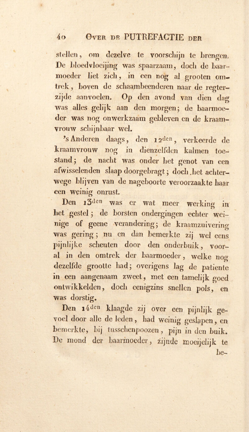 stellen, om dezelve te voorschijn te brengen* De bloedvloeiing was spaarzaam, doch de baar- moeder liet zich, in een nog al grooten om- trek ? boven de schaambeenderen naar de r eg ter- zijde aanvoelen. Op den avond van dien dag was alles gelijk aan den morgen; de baarmoe- der was nog onwerkzaam gebleven cn de kraam- vrouw schijnbaar wel. *s Anderen daags, den i2dcn, verkeerde de kraamvrouw nog in dienzclfden kal men toe- ♦ stand; de nacht was onder het genot van een afwisselenden slaap doorgebragt; doch .liet achter- wege blijven van de nageboorte veroorzaakte haar een weinig onrust. Den i5den was er wat meer werking in bet gestel; de borsten ondergingen echter wei- nige of geene verandering; de kraamzuiverin^ was gering; nu en dan bemerkte zij wel eens pijnlijke scheuten door den onderbuik, voor- al in den omtrek der baarmoeder, welke no» dezelfde grootte had; overigens lag de patiënte in een aangenaam zweet, met een tamelijk goed ontwikkelden, doch ccnigzins snellen pols, en was dorstig. Den i4den klaagde zij over een pijnlijk ge- voel door alle de leden, had weinig geslapen, en bemerkte, bij tussebenpoozen, pijn in den buik. De mond der baarmoeder, zijnde moeijelijk te be-