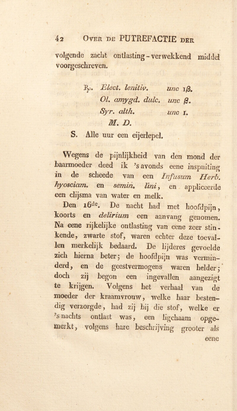 volgende zacht ontlasting-vei wekkend middel voorgeschreven. Pp. Bleet. leniüv• mc i/3# ö/. amygcl. dulc. unc &/ZC i. üf. Z). S, Alle uur een eijerlepel. Wegens de pijnlijkheid van den mond der baarmoeder deed ik ?s avonds eene inspuiting in de scheede van een Infusum Herb. hyosciam• en seuiin^ lini , en appliceerde een clijsma van water en melk. Den i6de. De nacht had met hoofdpijn, koorts en delirium een aanvang genomen. Na eene rijkelijke ontlasting van eene zeer stin- kende, zwarte stof, waren echter deze toeval- len merkelijk bedaard. De lijderes gevoelde zich hierna beter; de hoofdpijn was vermin- derd, en de geestvermogens waren helder; doch zij begon een ingevallen aangezigt te krijgen. Volgens het verhaal van de moeder der kraamvrouw, welke haar besten- dig verzorgde, had zij bij die stof, welke er nachts ontlast was, een ligchaam opge- merkt, volgens hare beschrijving grooter als eene