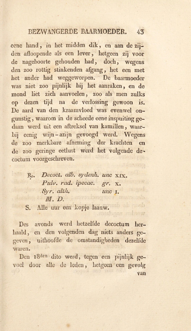 cciie hand, in het midden dik, en aan de zij- den afloopende ais een lever, hetgeen zij voor de nageboorte gehouden had, doch, wegens den zoo rottig stinkenden afgang, het een met het ander had weggeworpen* De baarmoeder was niet zoo pijnlijk bij het aanraken, en de mond liet zich aanvoelen, zoo als men zulks op dezen tijd na de verlossing gewoon is. De aard van den kraamvloed was evenwel on- gunstig , waarom in de scheede eene inspuiting ge- daan werd uit een aftreksel van kamillen, waar- bij eenig wijn-azijn gevoegd werd. Wegens de zoo merkbare afneming der krachten en de zoo geringe eetlust werd het volgende de- coctum voorgeschreven. Eo. Decoct. aïb. sydenh. unc xxx. Pulp. rad. ipecac. gr. x. Syr. alih. unc x. M. D. S. Alle uur een kopje laauw. Des avonds werd hetzelfde decoctum her- haald, en den volgenden dag niets anders ge- geven , uithoofde de omstandigheden dezelfde waren. Den i8den dito werd, tegen een pijnlijk ge- voel door alle de leden, hetgeen een gevolg van i /
