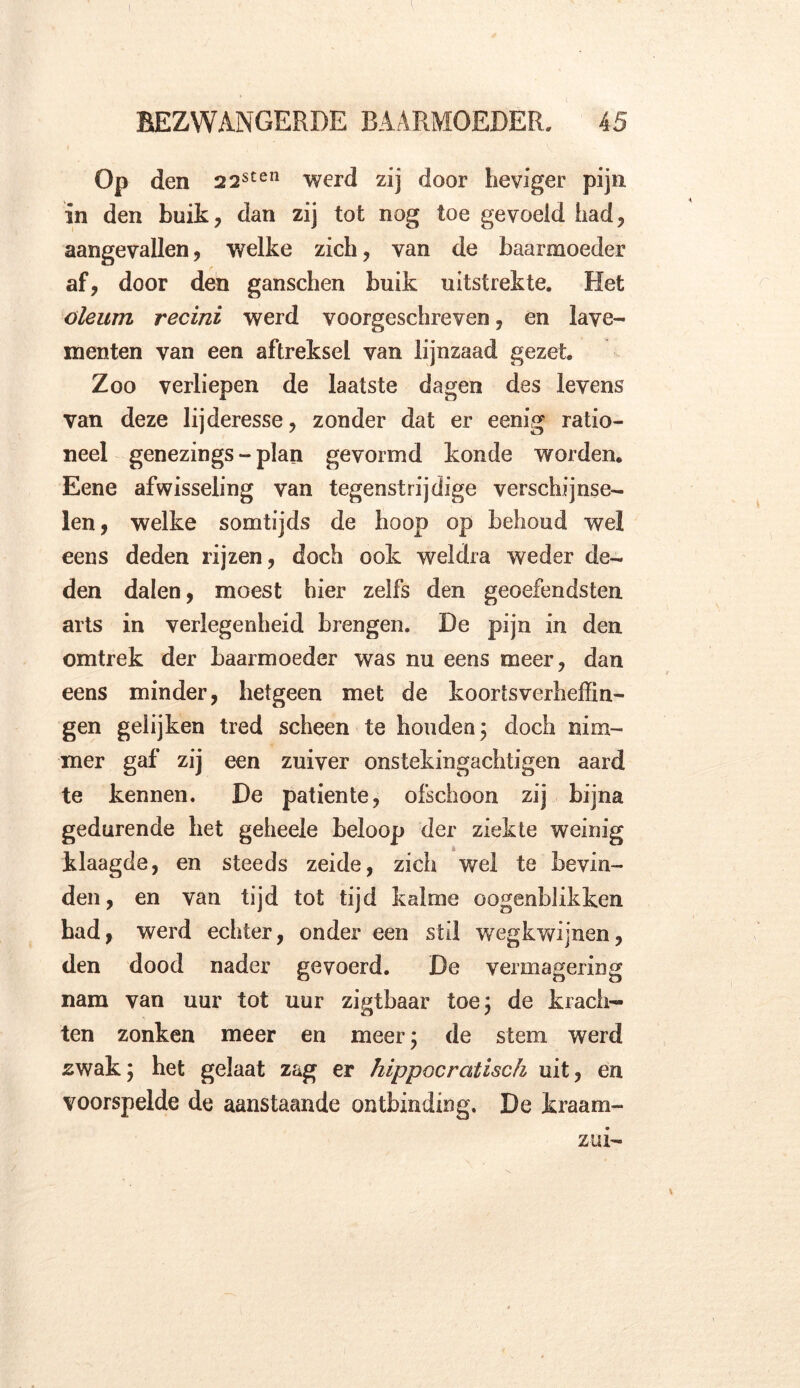 Op den 22stel1 werd zij door heviger pijn in den buik, dan zij tot nog toe gevoeld had, aangevallen, welke zich, van de baarmoeder af, door den ganschen buik uitstrekte. Het oleum recini werd voorgeschreven, en lave- menten van een aftreksel van lijnzaad gezet Zoo verliepen de laatste dagen des levens van deze lijderesse, zonder dat er eenig ratio- neel genezings - plan gevormd konde worden. Eene afwisseling van tegenstrijdige verschijnse- len, welke somtijds de hoop op behoud wel eens deden rijzen, doch ook weldra weder de- den dalen, moest hier zelfs den geoefendsten arts in verlegenheid brengen. De pijn in den omtrek der baarmoeder was nu eens meer, dan eens minder, hetgeen met de koortsverheffin- gen gelijken tred scheen te honden; doch nim- mer gaf zij een zuiver onstekingachtigen aard te kennen. De patiënte, ofschoon zij bijna gedurende bet geheele beloop der ziekte weinig si klaagde, en steeds zeide, zich wel te bevin- den, en van tijd tot tijd kalme oogenblikken bad, werd echter, onder een stil wegkwijnen, den dood nader gevoerd. De vermagering nam van uur tot uur zigtbaar toe; de krach- ten zonken meer en meer; de stem werd zwak; het gelaat zag er hippocratisch uit, en voorspelde de aanstaande ontbinding. De kraam- zm-