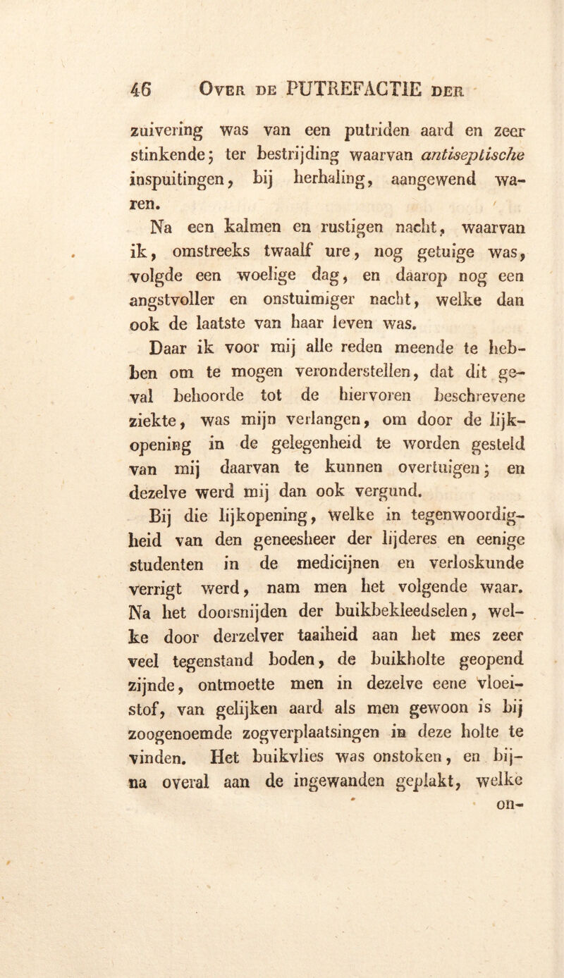 zuivering was van een putriden aard en zeer stinkende; ter bestrijding waarvan antiseptische inspuitingen , bij herhaling, aangewend wa- ren. Na een kalmen en rustigen nacht, waarvan ik, omstreeks twaalf ure, nog getuige was, volgde een woelige dag, en daarop nog een angstvoller en onstuimiger nacht, welke dan ook de laatste van haar leven was. Daar ik voor mij alle reden meende te heb- ben om te mogen veronderstellen, dat dit ge- val behoorde tot de hiervoren beschrevene ziekte, was mijn verlangen, om door de lijk- opening in de gelegenheid te worden gesteld van mij daarvan te kunnen overtuigen; en dezelve werd mij dan ook vergund. Bij die lijkopening, welke in tegenwoordig- heid van den geneesheer der lijderes en eenige studenten in de medicijnen en verloskunde verrigt werd, nam men het volgende waar. Na het doorsnijden der buikbekleedselen, wel- ke door derzelver taaiheid aan het mes zeer veel tegenstand boden, de buikholte geopend zijnde, ontmoette men in dezelve eene vloei- stof, van gelijken aard als men gewoon is hij zoogenoemde zog verplaatsing en in deze holte te vinden. Het buikviies was onstoken, en bij- na overal aan de ingewanden geplakt, welke on-