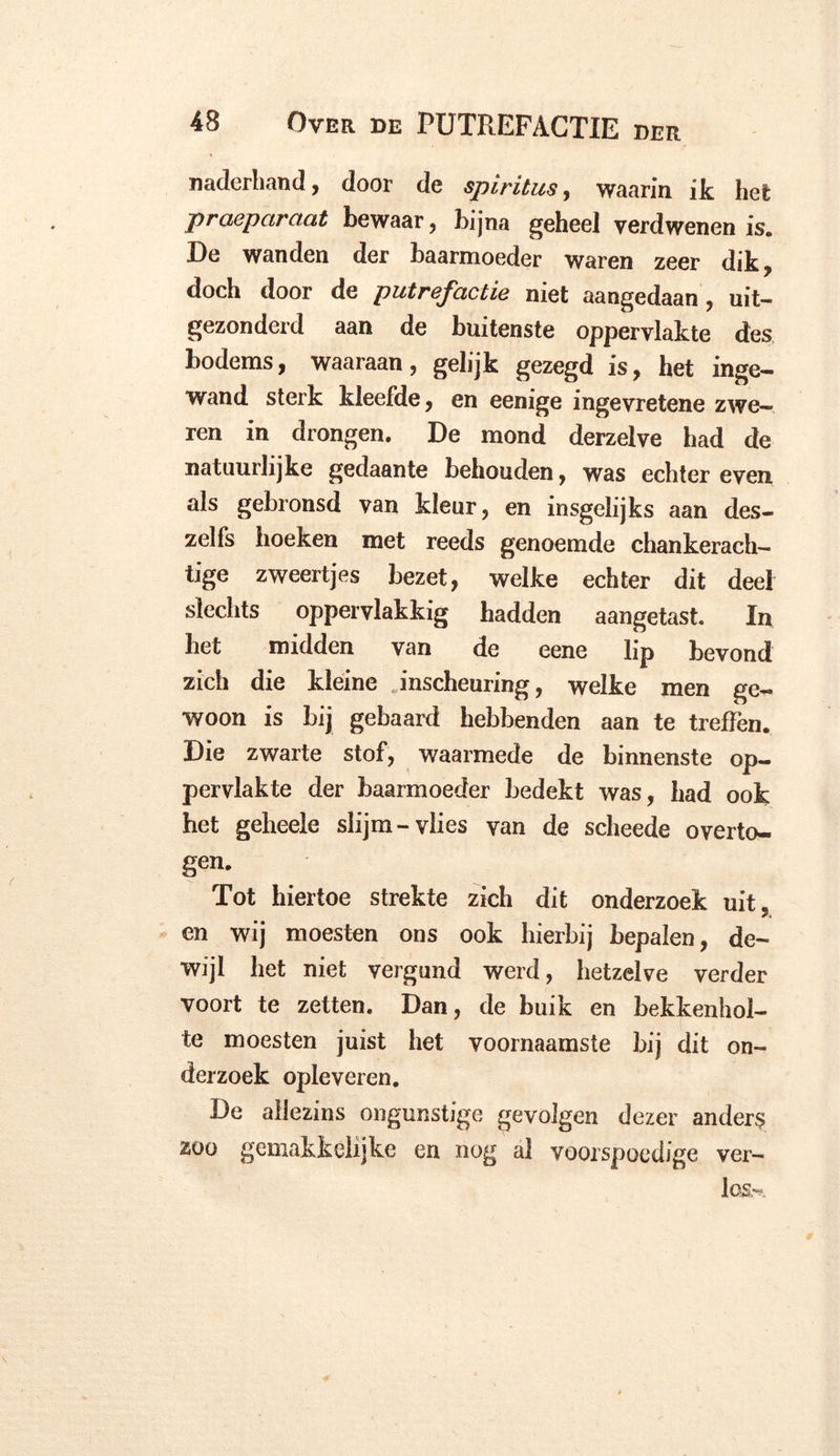 naderhand, door de spiritus, waarin ik het praeparaat bewaar, bijna geheel verdwenen is. De wanden der baarmoeder waren zeer dik, doch door de putrefactie niet aangedaan, uit- gezonderd aan de buitenste oppervlakte des bodems, waaraan, gelijk gezegd is, het inge- wand sterk kleefde, en eenige ingevretene zwe- ren in drongen. De mond derzelve had de natuurlijke gedaante behouden, was echter even als gebronsd van kleur, en insgelijks aan des- zelfs hoeken met reeds genoemde chankerach- tige zweertjes bezet, welke echter dit deel slechts oppervlakkig hadden aangetast. In bet midden van de eene lip bevond zich die kleine . inscheuring, welke men ge- woon is bij gebaard hebbenden aan te treffen. Die zwarte stof, waarmede de binnenste op- pervlakte der baarmoeder bedekt was, had ook het geheele slijm-vlies van de scheede overto- gen. Tot hiertoe strekte zich dit onderzoek uit. en wij moesten ons ook hierbij bepalen, de- wijl het niet vergund werd, hetzelve verder voort te zetten. Dan, de buik en bekkenhol- te moesten juist het voornaamste bij dit on- derzoek opleveren. De ailezins ongunstige gevolgen dezer andere zoo gemakkelijke en nog al voorspoedige ver- los,^.