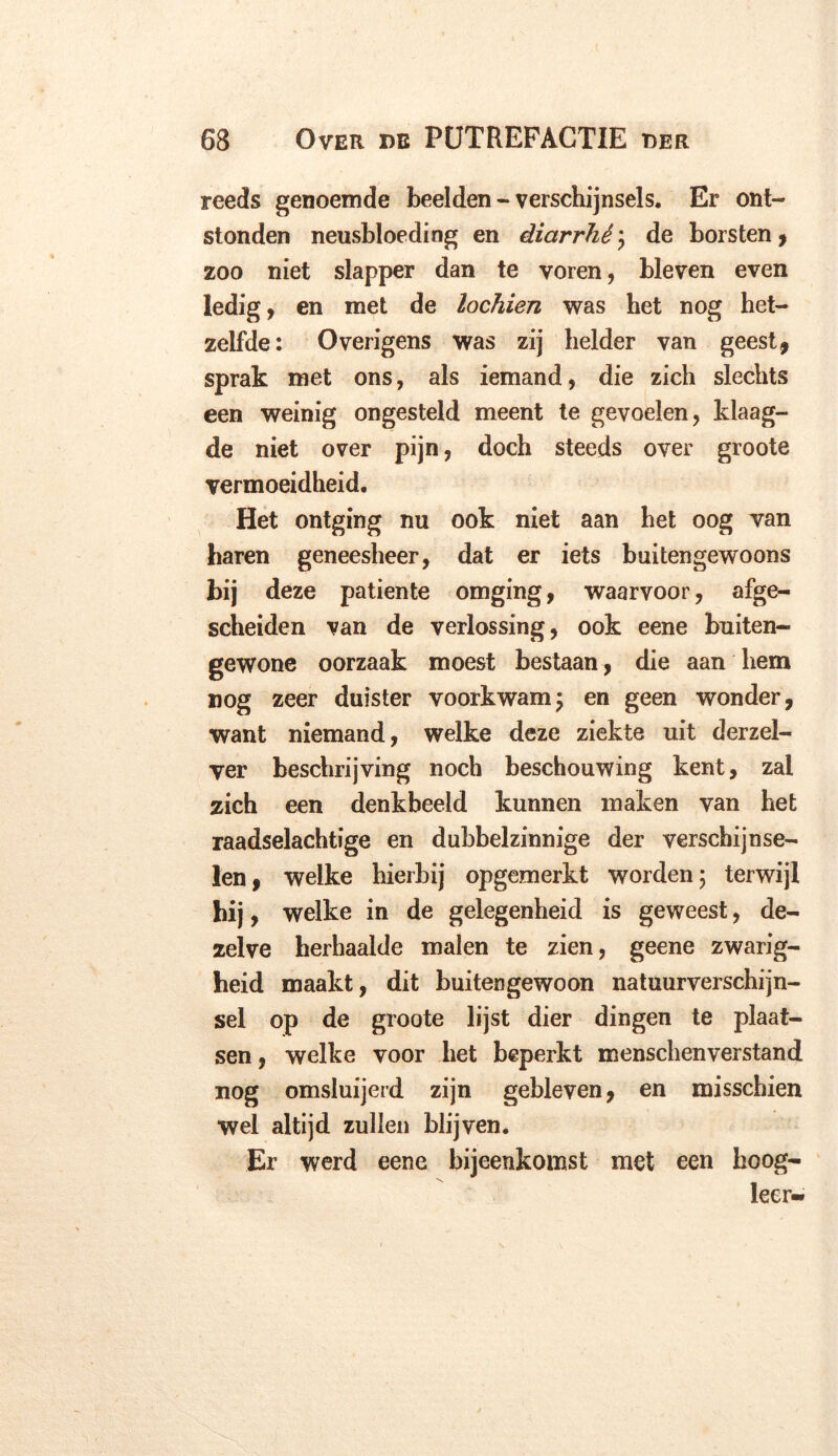 reeds genoemde beelden - verschijnsels. Er ont- stonden neusbloeding en diarrhé; de borsten , zoo niet slapper dan te voren, bleven even ledig, en met de lochien was het nog het- zelfde: Overigens was zij helder van geest, sprak met ons, als iemand, die zich slechts een weinig ongesteld meent te gevoelen, klaag- de niet over pijn, doch steeds over groote vermoeidheid. Het ontging nu ook niet aan het oog van haren geneesheer, dat er iets buitengewoons bij deze patiënte omging, waarvoor, afge- scheiden van de verlossing, ook eene buiten- gewone oorzaak moest bestaan, die aan hem nog zeer duister voorkwam; en geen wonder, want niemand, welke deze ziekte uit derzel- ver beschrijving noch beschouwing kent, zal zich een denkbeeld kunnen maken van het raadselachtige en dubbelzinnige der verschijnse- len, welke hierbij opgemerkt worden; terwijl hij, welke in de gelegenheid is geweest, de- zelve herhaalde malen te zien, geene zwarig- heid maakt, dit buitengewoon natuurverschijn- sel op de groote lijst dier dingen te plaat- sen , welke voor het beperkt menschenverstand nog omsluijerd zijn gebleven, en misschien wel altijd zullen blijven. Er werd eene bijeenkomst met een hoog- leer-