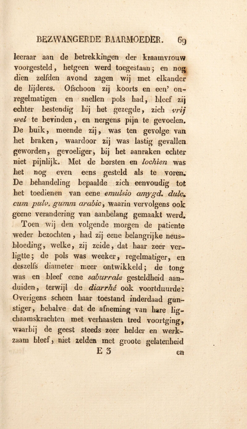 leeraar aan de betrekkingen der kraamvrouw voorgesteld, hetgeen werd toegestaan; en nog dien zelfden avond zagen wij met elkander de lijderes. Ofschoon zij koorts en een’ on- regelmatigen en snellen pols had, bleef zij echter bestendig bij het gezegde, zich vrij wel te bevinden, en nergens pijn te gevoelen. De buik, meende zij, was ten gevolge van het braken, waardoor zij was lastig gevallen geworden, gevoeliger, bij het aanraken echter niet pijnlijk. Met de borsten en lochien was het nog even eens gesteld als te voren; De behandeling bepaalde zich eenvoudig tot het toedienen van eene emulsio amygd. dulc. curn pulp. gumm arabic, waarin vervolgens ook geene verandering van aanbelang gemaakt werd. Toen wij den volgende morgen de patiënte weder bezochten, had zij eene belangrijke neus- bloeding , welke, zij zeide, dat haar zeer ver- ligtte; de pols was weeker, regelmatiger, en deszelfs diameter meer ontwikkeld; de tong was en bleef eene saburrale gesteldheid aan- duiden, terwijl de diarrhé ook voortduurde: Overigens scheen haar toestand inderdaad gun- stiger, behalve dat de afneming van hare lig- chaamskrachten met verhaasten tred voortging, waarbij de geest steeds zeer helder en werk- zaam bleef, niet zelden met groote gelatenheid E 5 en
