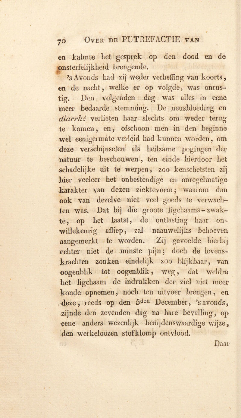 en kalmte liet gesprek op den dood en de onsterfelijkheid brengende. ?s Avonds had zij weder verheffing van koorts , en de nacht, welke er op volgde, was onrus- tig. Den volgenden dag was alles in eene meer bedaarde stemming. De neusbloeding en diarrhé verlieten haar slechts om weder terug te komen, en, ofschoon men in den beginne wel eenigermate verleid had kunnen worden, om deze verschijnselen als heilzame pogingen der natuur te beschouwen , ten einde hierdoor het schadelijke uit te werpen, zoo kenschetsten zij hier veeleer het onbestendige en onregelmatige karakter van dezen ziektevorm; waarom dan ook van dezelve niet veel goeds te verwacb- ten was. Dat bij die groote ügchaams - zwak- te, op het laatst, de ontlasting haar on- willekeurig afliep, zal naauwelijks behoeven aaugemerkt te worden. Zij gevoelde hierbij echter niet de minste pijn\ doch de levens- krachten zonken eindelijk zoo blijkbaar, van oogenblik tot oogenblik, weg, dat weldra het ligchaam de indmkken der ziel niet meer konde opnemen, noch ten uitvoer brengen, en .deze, reeds op den 5den December, ?s avonds, zijnde den zevenden dag na bare bevalling, op eene anders wezenlijk benijdenswaardige wijze, den werkeloozen stofklomp ontvlood. Daar i