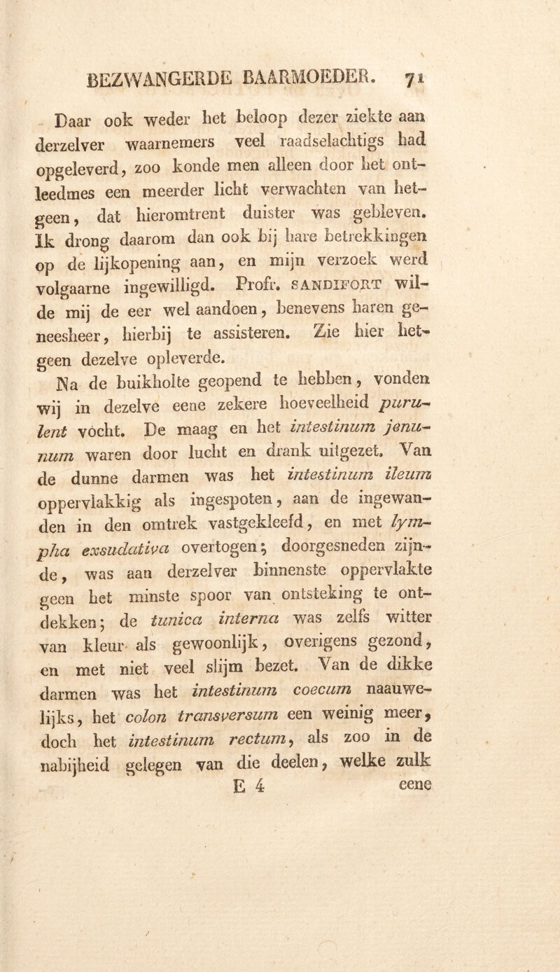 Daar ook weder bet beloop dezer ziekte aan derzelver waarnemers veel raadselachtigs had opgeleverd, zoo koncle men alleen door het ont- leedmes een meerder licht verwachten van het- geen, dat hieromtrent duister was gebleven, ïk drong daarom dan ook bij hare betrekkingen op de lijkopening aan, en mijn verzoek werd volgaarne ingewilligd. Profr. sandifqrt wil- de mij de eer wel aanciocn, benevens haien ge— neesheer, hierbij te assisteren. Zie hier het- geen dezelve opleverde. Na de buikholte geopend te hebben, vonden wij in dezelve eene zekere hoeveelheid puru- lent vocht. De maag en liet iniestinum ]enu~ num waren door lucht en drank uitgezet. Van de dunne darmen was het iniestinum ileum oppervlakkig als ingespoten, aan de ingewan- den in den omtrek vastgekleefd, en met lym- pha exsudativa overtogen; doorgesneden zijn- de, was aan derzelver binnenste oppervlakte geen bet minste spoor van ontsteking te ont- dekken ; de tunica interna was zelfs vutter van kleur- als gewoonlijk, overigens gezond, en met met veel slijm bezet. Van oe dikke darmen was bet zntestmum coecum naauwe— lijks, het colon tramversum een weinig meer * doch het intestinum rectum, als zoo in de nabijheid gelegen van die deelen, welke zulk E 4 eene