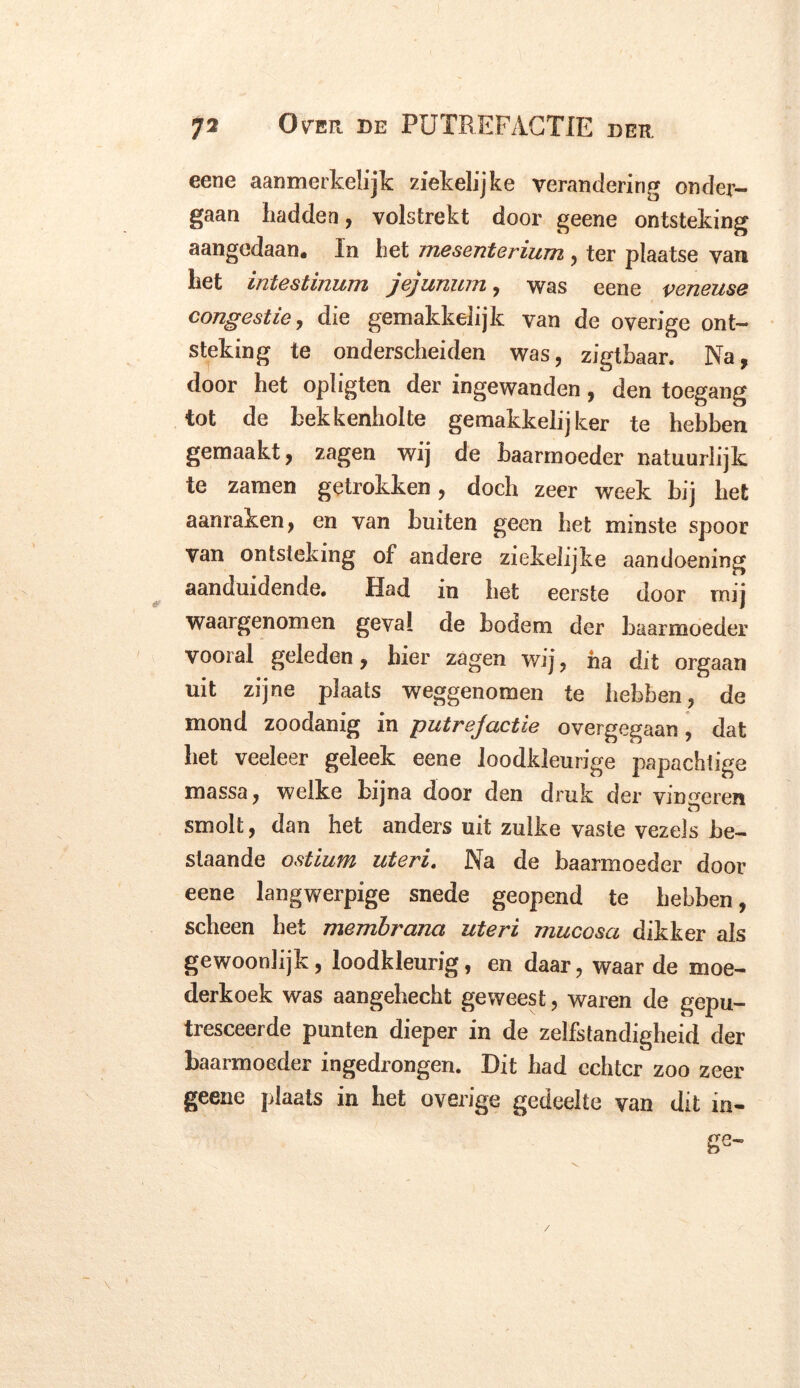 eene aanmerkelijk ziekelijke verandering onder- gaan hadden, volstrekt door geene ontsteking aangedaan. In het mesenterium , ter plaatse van het intestinum jejunum, was eene veneuse congestie, die gemakkelijk van de overige ont- steking te onderscheiden was, zigtbaar. Na, door het opligten der ingewanden, den toegang tot de bekkenholte gemakkelijker te hebben gemaakt, zagen wij de baarmoeder natuurlijk te zamen getrokken, doch zeer week bij het aanraken, en van buiten geen het minste spoor van ontsteking of andere ziekelijke aandoening aanduidende. Had in het eerste door mij waargenomen geval de bodem der baarmoeder vooral geleden, hier zagen wij, ha dit orgaan uit zijne plaats weggenomen te hebben, de mond zoodanig in putrejactie overgegaan, dat het veeleer geleek eene loodkleurige papachiige massa, welke bijna door den druk der vingeren smolt, dan het anders uit zulke vaste vezels be- staande ostium uteri. Na de baarmoeder door eene langwerpige snede geopend te hebben, scheen het membrana uteri mucosa dikker als gewoonlijk, loodkleurig, en daar, waar de moe- derkoek was aangehecht geweest, waren de gepu- tresceerde punten dieper in de zelfstandigheid der baarmoeder ingedrongen. Dit bad echter zoo zeer geene plaats in het overige gedeelte van dit in- ge-