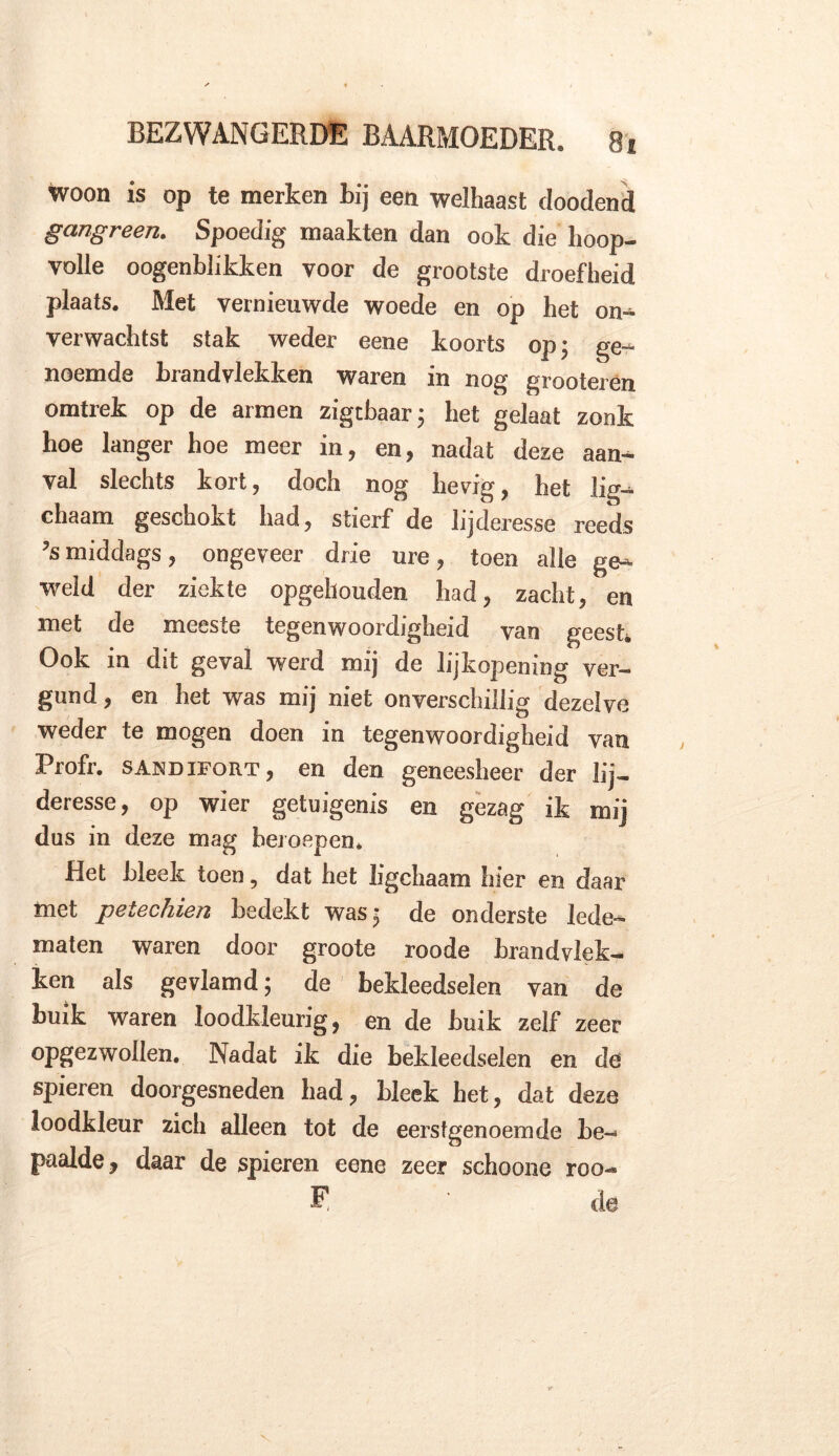 woon is op te merken bij een welhaast doodend gangreen. Spoedig maakten dan ook die hoop- volle oogenblikken voor de grootste droefheid plaats. Met vernieuwde woede en op het on- verwachtst stak weder eene koorts op; ge- noemde brandvlekken waren in nog grooteren omtrek op de armen zigcbaar; het gelaat zonk hoe langer hoe meer in, en, nadat deze aan- val slechts kort, doch nog hevig, het lig- chaam geschokt had, stierf de lijderesse reeds ’smiddags, ongeveer drie ure, toen alle ge- weld der ziekte opgehouden had, zacht, en met de meeste tegenwoordigheid van geest. Ook in dit geval werd mij de lijkopening ver- gund , en het was mij niet onverschillig dezelve weder te mogen doen in tegenwoordigheid van Profr. sandifort, en den geneesheer der lij- deresse, op wier getuigenis en gezag ik mij dus in deze mag beroepen. Het bleek toen, dat het ligchaam hier en daar met peiecluen bedekt was; de onderste lede- maten waren door groote roode brandvlek- ken als gevlamd; de bekleedselen van de buik waren loodkleurig, en de buik zelf zeer opgezwollen. Nadat ik die bekleedselen en de spieren doorgesneden had, bleek het, dat deze loodkleur zicli alleen tot de eerstgenoemde be- paalde, daar de spieren eene zeer schoone roo- E de X