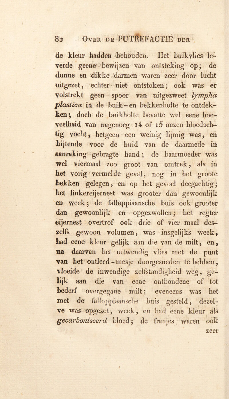 de kleur hadden behouden. Het buikvlies le- verde geene bewijzen van ontsteking op; de dunne en dikke darmen waren zeer door lucht uitgezet, echter niet ontstoken; ook was er Volstrekt geen spoor van uitgezweet lympha plastica in de buik-en bekkenholte te ontdek- ken; doch de buikholte bevatte wrel eene hoe- veelheid van nagenoeg i4 of 15 onzen bloedach- tig vocht, hetgeen een weinig lijmig was, en bijtende voor de huid van de daarmede in aanraking gebragte hand; de baarmoeder was Wel viermaal zoo groot van omtrek, als in het vorig vermelde geval, nog in het groote bekken gelegen, en op het gevoel deegachtig; het linkereijernest was grooter dan gewoonlijk en week; de falloppiaansche buis ook grooter dan gewoonlijk en opgezwollen; het regter eijernest overtrof ook drie of vier maal des- zelfs gewoon volumen, was insgelijks week, had eene kleur gelijk aan die van de milt, en, na daarvan het uitwendig vlies met de punt van het ontleed-mesje doorgesneden te hebben, vloeide de inwendige zelfstandigheid weg, ge- lijk aan die van eene ontbondene of tot bederf overgegane milt; eveneens was het met de lalioppiaansche buis gesteld, dezel- ve was opgezet, week, en had eene kleur als gecarboniseerd bloed; de franjes waren ook zeer i