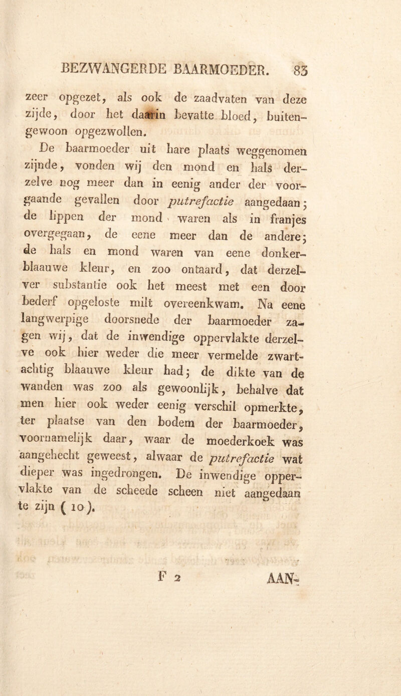 zeer opgezet:, als ook de zaadvaten van deze zijde, door liet daarin Bevatte bloed, buiten- gewoon opgezwollen. De baarmoeder uit bare plaats weggenomen zijnde, vonden wij den mond en bals der- zelve nog meer dan in eenig ander der voor- gaande gevallen door putrefactie aangedaan; de lippen der mond ' waren als in franjes overgegaan, de eene meer dan de andere; de bals en mond waren van eene donker- blaauwe kleur, en zoo ontaard, dat derzel- ver substantie ook bet meest met een door bederf opgeloste milt overeenkwam. Na eene langwerpige doorsnede der baarmoeder za- gen wij, dat de inwendige oppervlakte derzel- ve ook bier weder die meer vermelde zwart- achtig blaauwe kleur bad; de dikte van de wanden was zoo als gewoonlijk, behalve dat men bier ook weder eenig verschil opmerkte, ter piaatse van den bodem der baarmoeder, voornamelijk daar, waar de moederkoek was aangehecht geweest, alwaar de putrefactie wat dieper was ingedrongen. De inwendige opper- vlakte van de scheede scheen niet aangedaan te zijn ( 10). AAN-