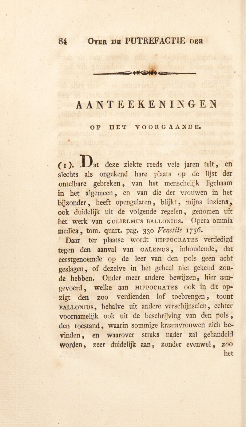 AANTEEKENINGEN OP HET VOORGAANDE. ( i )* Dat deze ziekte reeds vele jaren telt, en slechts als ongekend hare plaats op de lijst der ontelbare gebreken, van het menschelijk ligchaam in het algemeen, en van die der vrouwen in het bijzonder, heeft opengelaten, blijkt, mijns inziens, ook duidelijk uit de volgende regelen, genomen uit het werk van gulielmus balloniüs. Opera ommia medica, torn. quart. pag. 330 Venetils 1736. Daar ter plaatse wordt hippocrates verdedigd tegen den aanval van galenus , inhoudende, dat eerstgenoemde op de leer van den pols geen acht geslagen, of dezelve in het geheel niet gekend zou- de hebben. Onder meer andere bewijzen, hier aan- gevoerd, welke aan hippocrates ook in dit op- zigt den zoo verdienden lof toebrengen, toont BALLONius, behalve uit andere verschijnselen, echter voornamelijk ook uit de beschrijving van den pols, den toestand, waarin sommige kraamvrouwen zich be- vinden , en waarover straks nader zal gehandeld worden, zeer duidelijk aan, zonder evenwel, zoo het