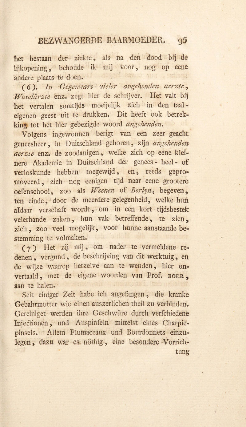 het bestaan der ziekte, als na den dood bij de lijkopening, behoude ik mij voor, nog op eene andere plaats te doen. (6) . In Gegemvarl vleier angehenden aerztc * Wunddrztc enz. zegt hier de schrijver. Het valt bij het vertalen somtijds moeijelijk zich in den taal- eigenen geest uit te drukken. Dit heeft ook betrek- king tot het hier gebezigde woord angehenden. Volgens ingewonnen berigt van een zeer geacht geneesheer, in Duitschland geboren, zijn angehenden aerzie enz. de zoodanigen, welke zich op eene klei- nere Akademie in Duitschland der genees- heel- of verloskunde hebben toegewijd, en, reeds gepro- moveerd, zich nog eenigen tijd naar eene grootere oefenschool, zoo als Weenen of Berlyn, begeven* ten einde, door de meerdere gelegenheid, welke hun aldaar verschaft wordt, om in een kort tijdsbestek velerhande zaken, hun vak betreffende, te zien* zich, zoo veel mogelijk, voor hunne aanstaande be- stemming te volmaken. (7) Het zij mij, om nader te vermeldene re- denen, vergund, de beschrijving van dit werktuig, en de wijze waarop hetzelve aan te wenden, hier on- vertaald, met de eigene woorden van Prof. boer, aan te halen. Seit einiger Zeit habe ich angefangen, die kranke Gebahrmutter wie einen auszerlichen theil zu verbinden. Gereiniget werden ihre Geschwüre durch verfchiedene Injeélionen, und Auspinfeln mittelst eines Charpie- pinsels. Allein Plumaceaux und Bourdonnets einzu- legen, dazu war es, nöthig, eine besondere Vorrich- tung 1