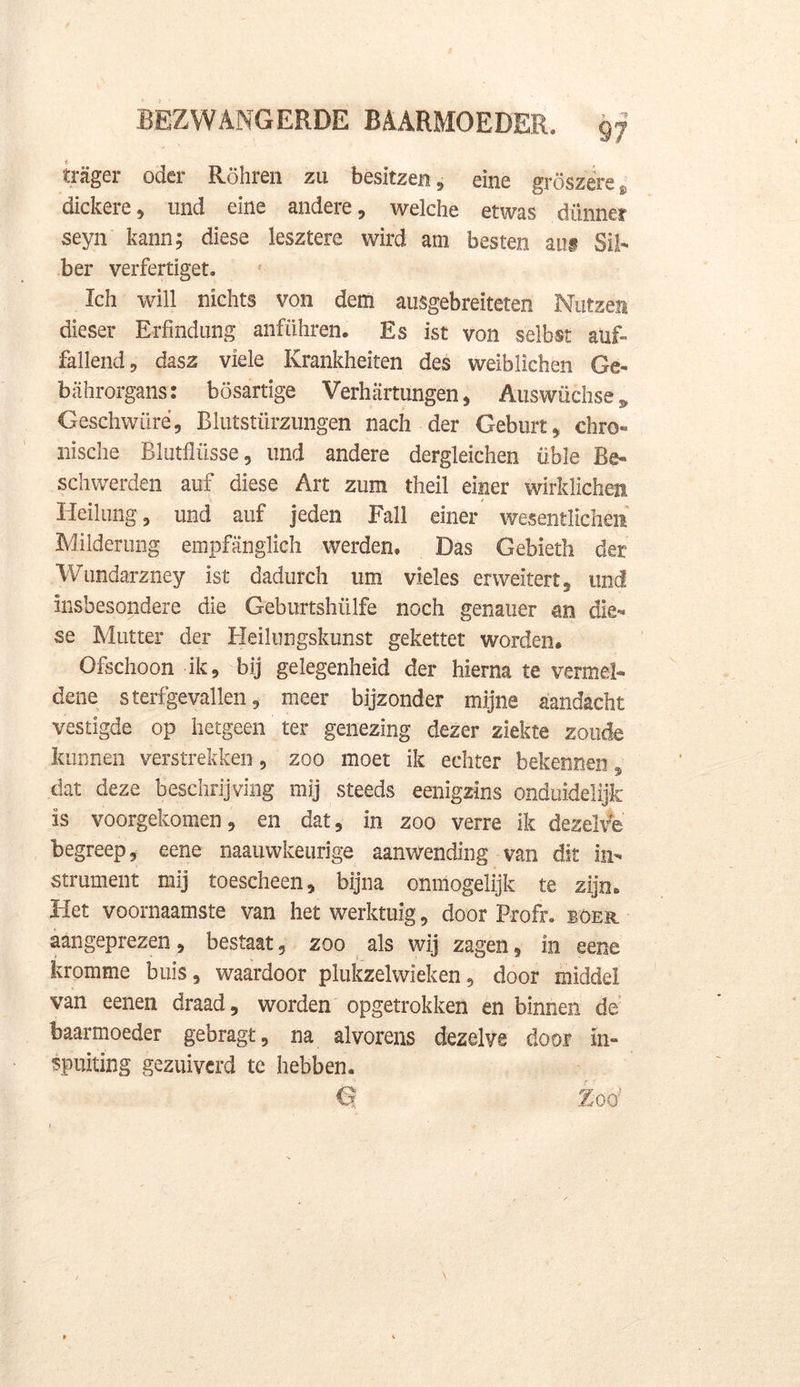 i trager oder Röhren zu besitzen, eine gröszere s dickere , und eine andere, welche etwas dunner seyn kann; diese lesztere wird am besten au# Sil- ber verfertiget. Ich will nichts von dem ausgebreiteten Nutzëii dieser Erfmdung anführen. Es ist von selbst auf» fallend, dasz viele Krankheiten des weiblichen Ge- bahrorgans: bösartige Verhartungen, Auswüchse * Geschwüré, Blutstürzungen nach der Geburt * chro- nische Blutflüsse, und andere dergleichen üble Be- schwerden auf diese Art zum theil einer wirklichen Heilung , und auf jeden Fall einer wesentlichen Milderung empfanglich werden. Das Gebieth der Wundarzney ist dadtirch um vieles erweïtert, tind insbesondere die Geburtshülfe noch genauer an die-* se Mutter der Heilungskunst gekettet worden. Ofschoon ik, bij gelegenheid der hierna te vermei- dene sterfgevallen, meer bijzonder mijne aandacht vestigde op hetgeen ter genezing dezer ziekte zoude kunnen verstrekken, zoo moet ik echter bekennen, dat deze beschrijving mij steeds eenigzins onduidelijk is voorgekomen, en dat, in zoo verre ik dezelve begreep, eene naauwkeurige aanwending van dit in- strument mij toescheen, bijna onmogelijk te zijn» Het voornaamste van het werktuig, door Profr. boer aangeprezen, bestaat, zoo als wij zagen, in eene kromme buis, waardoor plukzelwieken, door middel van eenen draad, worden opgetrokken en binnen de baarmoeder gebragt, na alvorens dezelve door in- spuiting gezuiverd te hebben. G Xoo;