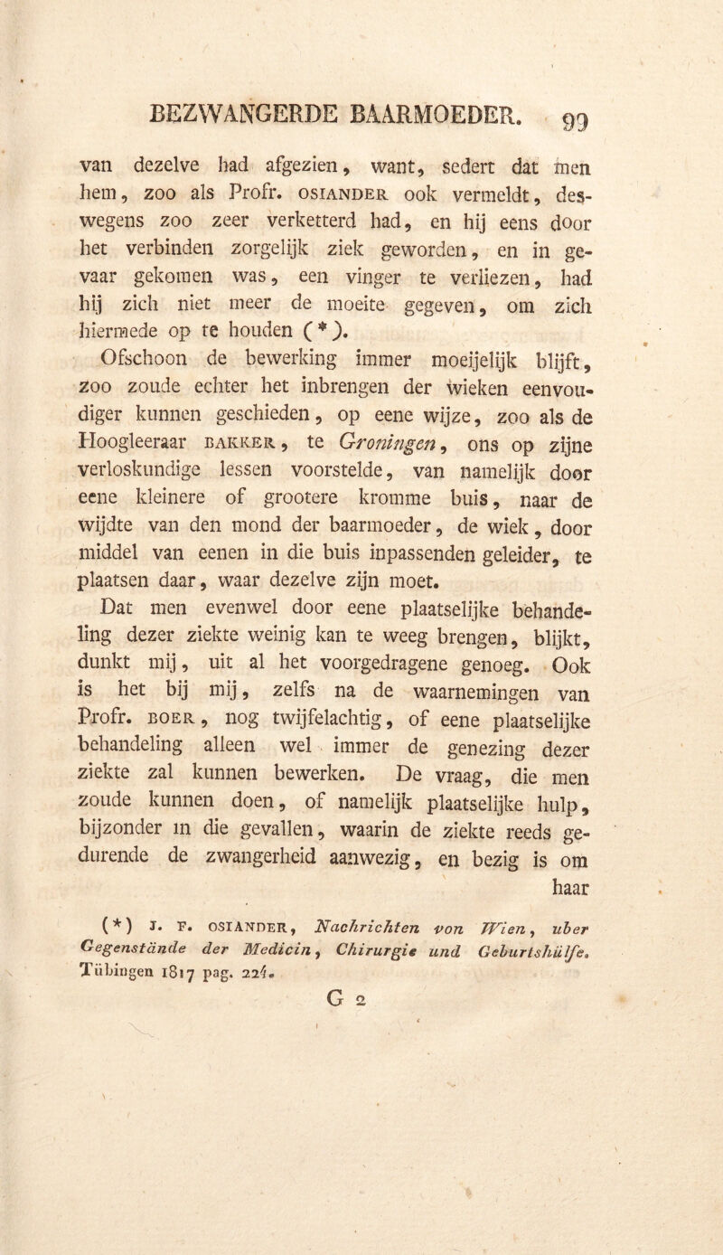 van dezelve had afgezien, want, sedert dat men hem, zoo als Profr. osiander ook vermeldt, des- wegens zoo zeer verketterd had, en hij eens door het verbinden zorgelijk ziek geworden, en in ge- vaar gekomen was, een vinger te verliezen, had hij zich niet meer de moeite gegeven, om zich hiermede op te houden ( *). Ofschoon de bewerking immer moeijelijk blijft, zoo zoude echter het inbrengen der wieken eenvou- diger kunnen geschieden, op eene wijze, zoo als de Hoogleeraar bakker, te Groningen, ons op zijne verloskundige lessen voorstelde, van namelijk door eene kleinere of grootere kromme buis, naar de wijdte van den mond der baarmoeder, de wiek, door middel van eenen in die buis inpassenden geleider, te plaatsen daar, waar dezelve zijn moet. Dat men evenwel door eene plaatselijke behande- ling dezer ziekte weinig kan te weeg brengen, blijkt, dunkt mij, uit al het voorgedragene genoeg. Ook is het bij mij, zelfs na de waarnemingen van Profr. boer, nog twijfelachtig, of eene plaatselijke behandeling alleen wel immer de genezing dezer ziekte zal kunnen bewerken. De vraag, die men zoude kunnen doen, of namelijk plaatselijke hulp, bijzonder in die gevallen, waarin de ziekte reeds ge- durende de zwangerheid aanwezig, en bezig is om haar (*) J. F. OSIANDER, Nachrichten von Iïrien, uber Gegenstande der Medicin, Chirurgie und Geburtshülfe. Tü langen 1887 pag. 22^. G 2 1