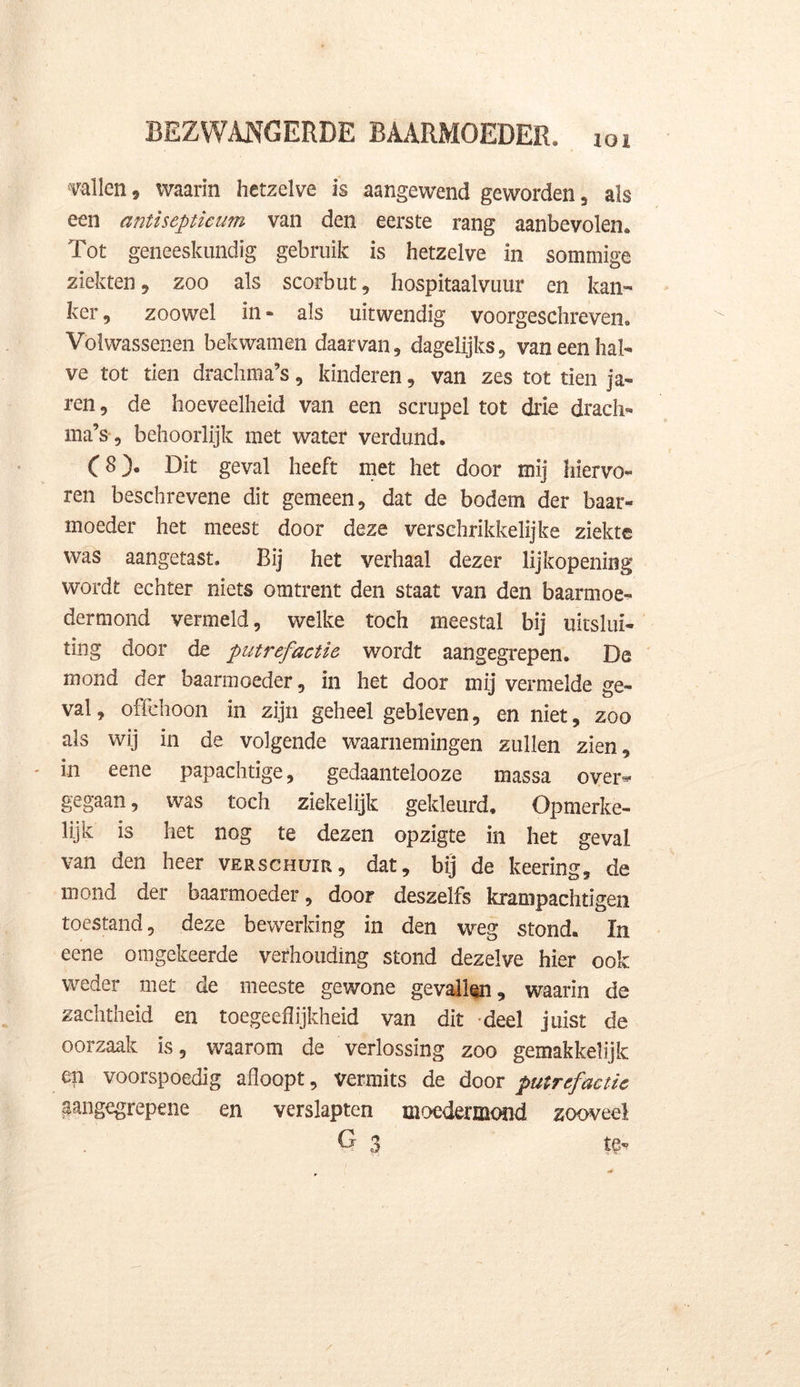 ioi vallen, waarin hetzelve is aangewend geworden , als een antisepticum van den eerste rang aanbevolen. Tot geneeskundig gebruik is hetzelve in sommige ziekten , zoo als scorbut , hospitaalvuur en kan- ker, zoowel in- als uitwendig voorgeschreven. Volwassenen bekwamen daarvan, dagelijks, van een hal- ve tot tien drachma’s, kinderen, van zes tot tien ja- ren, de hoeveelheid van een scrupel tot drie drach- ma’s , behoorlijk met water verdund. C 8). Dit geval heeft met het door mij hiervo- ren beschrevene dit gemeen, dat de bodem der baar- moeder het meest door deze verschrikkelijke ziekte was aangetast. Bij het verhaal dezer lijkopening wordt echter niets omtrent den staat van den baarmoe- der mond vermeld, welke toch meestal bij uitslui- ting door de putrefactie wordt aangegrepen. De mond der baarmoeder, in het door mij vermelde ge- val, offehoon in zijn geheel gebleven, en niet, zoo als wij in de volgende waarnemingen zullen zien, in eene papachtige, gedaantelooze massa over*- gegaan, was toch ziekelijk gekleurd. Opmerke- lijk is het nog te dezen opzigte in het geval van den heer verschuir, dat, bij de keering, de mond der baarmoeder, door deszelfs krampachtigen toestand, deze bewerking in den weg stond. In eene omgekeerde verhouding stond dezelve hier ook weder met de meeste gewone gevallen, waarin de zachtheid en toegeeflijkheid van dit deel juist de oorzaak is, waarom de verlossing zoo gemakkelijk en voorspoedig afloopt, vermits de door putrefactie aangegrepene en verslapten moedermond zooveel