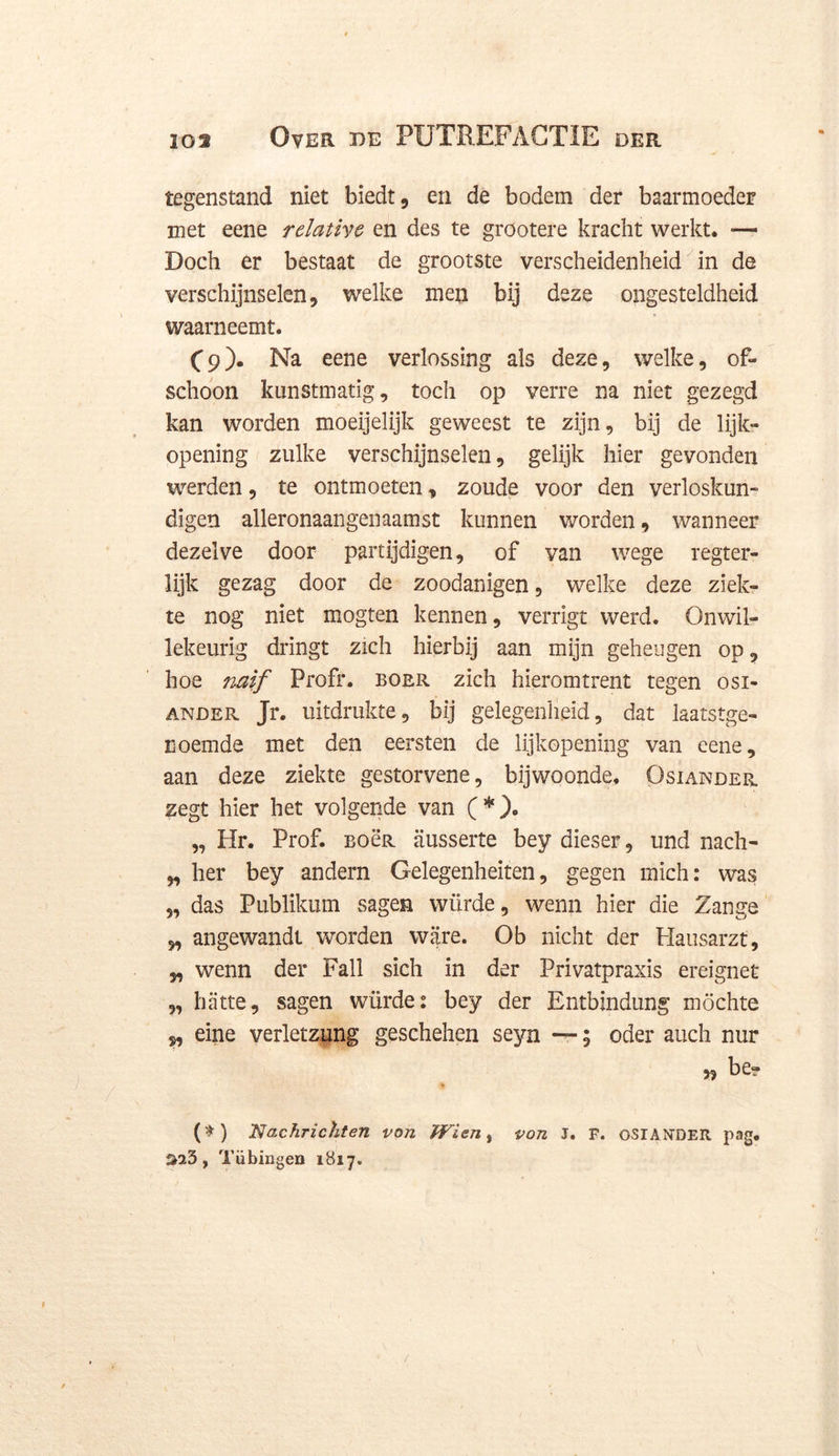 tegenstand niet biedt, en de bodem der baarmoeder met eene rdativc en des te grootere kracht werkt, — Doch er bestaat de grootste verscheidenheid in de verschijnselen, welke men bij deze ongesteldheid waarneemt. £9). Na eene verlossing als deze, welke, of- schoon kunstmatig, toch op verre na niet gezegd kan worden moeijelijk geweest te zijn, bij de lijk- opening zulke verschijnselen, gelijk hier gevonden werden, te ontmoeten, zoude voor den verloskun- digen alleronaangenaamst kunnen worden, wanneer dezelve door partijdigen, of van wege regter- lijk gezag door de zoodanigen, welke deze ziek- te nog niet mogten kennen, verrigt werd. Onwil- lekeurig dringt zich hierbij aan mijn geheugen op, hoe naif Profr. boer zich hieromtrent tegen osi- ander Jr. uitdrukte, bij gelegenheid, dat laatstge- noemde met den eersten de lijkopening van eene, aan deze ziekte gestorvene, bijwoonde, Osiander zegt hier het volgende van (*), „ Hr. Prof. BoëR ausserte bey dieser, und nach- „ her bey andern Gelegenheiten, gegen mich: was „ das Publikum sagen würde, wenn hier die Zange „ angewandt worden ware. Ob nicht der Hausarzt, „ wenn der Fall sich in der Privatpraxis ereignet „ batte, sagen würde: bey der Bntbindung möchte ,, eine verletzung geschehen seyn --; oder auch nur „ be» * (*) Nachrichten von Wien, von J. F. OSIANTDEII pag. $23, Tiibingen 1817. /