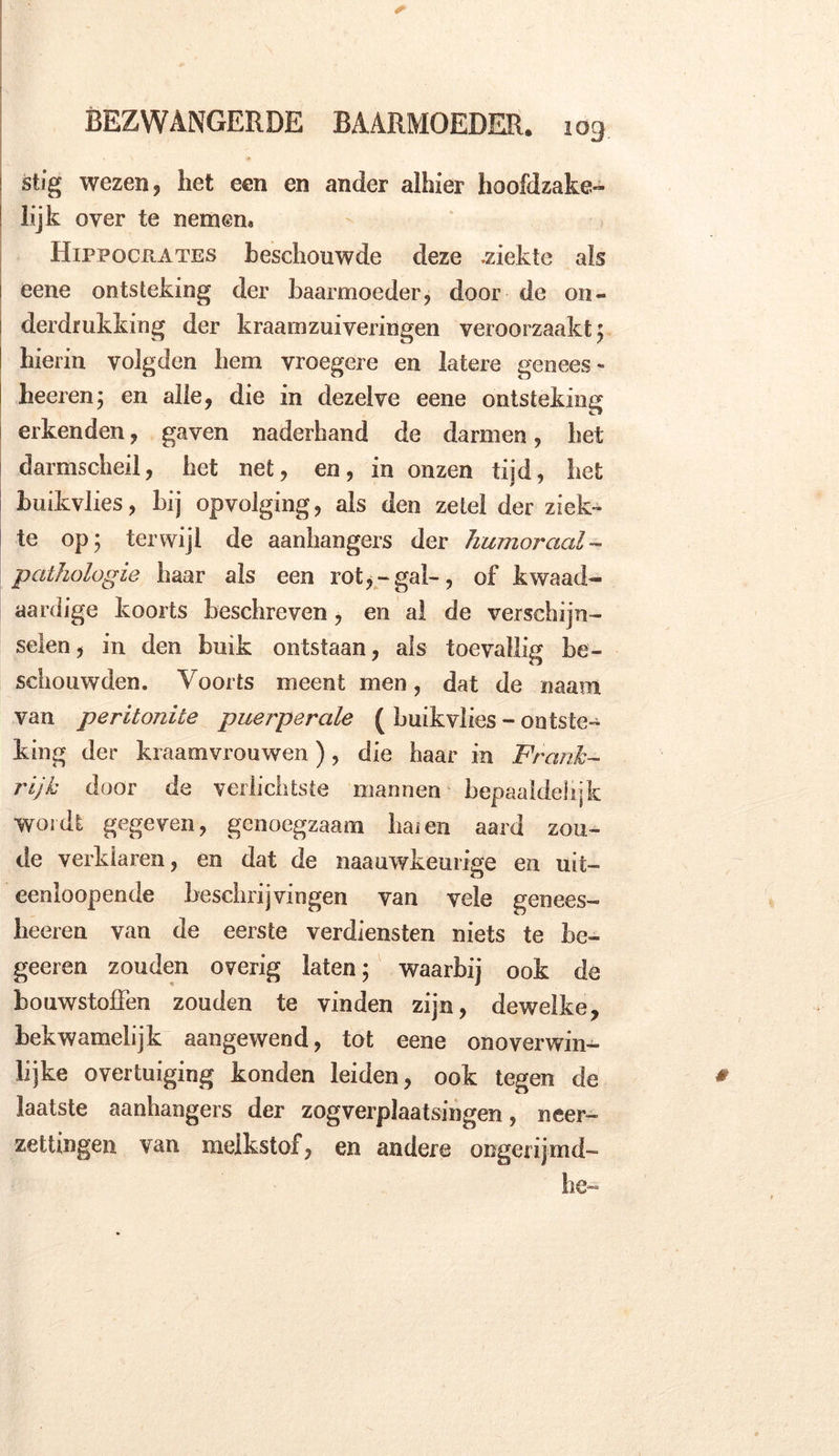 ! stig wezen, het een en ander alhier hoofdzake- ! lijk over te nemen» Hippocrates beschouwde deze .ziekte ais eene ontsteking der baarmoeder, door de on- derdrukking der kraamzuiyeringen veroorzaakt 5 hierin volgden hem vroegere en latere genees * heeren; en alle, die in dezelve eene ontsteking erkenden, gaven naderhand de darmen, het darmscheil, het net, en, in onzen tijd, het buikvlies, bij opvolging, als den zetel der ziek- te op; terwijl de aanhangers der humoraal- pathologie haar als een rot,-gak, of kwaad- aardige koorts beschreven, en al de verschijn- selen, in den buik ontstaan, als toevallig be- schouwden. Voorts meent men, dat de «aam van peritonite puerperale ( huik vlies - ontste- king der kraamvrouwen), die haar in Frank- rijk door de vellichtste mannen bepaaldelijk wordt gegeven, genoegzaam haien aard zou- de verklaren, en dat de naauwkeuiïge en uit- eenioopende beschrijvingen van vele genees- heeren van de eerste verdiensten niets te be- geeren zouden overig laten; waarbij ook de bouwstoffen zouden te vinden zijn, dewelke, bekwamelijk aangewend, tot eene onoverwin- lijke overtuiging konden leiden, ook tegen de laatste aanhangers der zogverplaatsingen, neer- zettingen van melkstof, en andere ongerijmd- he-