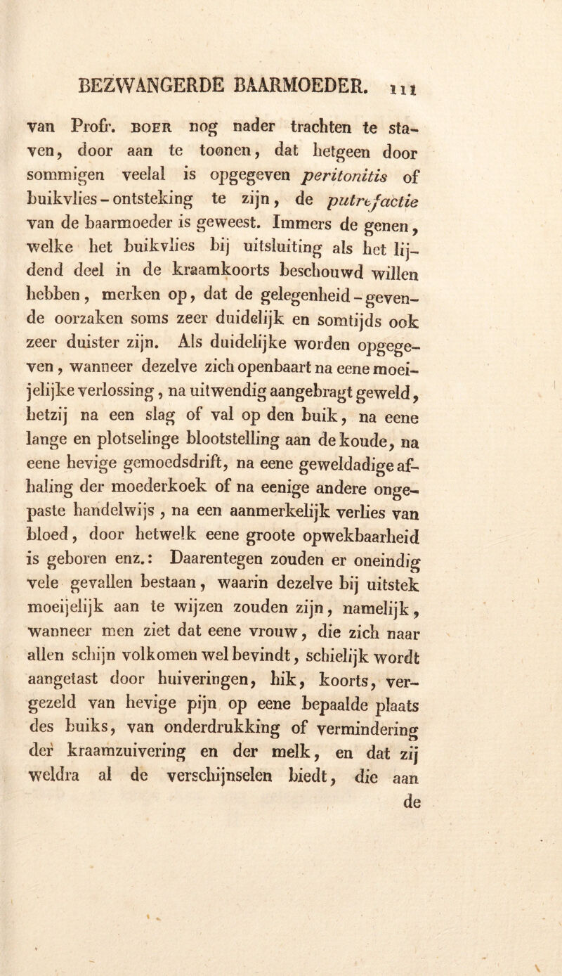 iu van Profh boer nog nader trachten te sta- ven, door aan te toonen, dat hetgeen door sommigen veelal is opgegeven peritonitis of buikvlies - ontsteking te zijn, de putrefactie van de baarmoeder is geweest. Immers de genen, welke het buikvlies bij uitsluiting als het lij- dend deel in de kraamkoorts beschouwd willen hebben , merken op, dat de gelegenheid - geven- de oorzaken soms zeer duidelijk en somtijds ook zeer duister zijn. Als duidelijke worden opgege- ven , wanneer dezelve zich openbaart na eene moei- jelijke verlossing, na uitwendig aangebragt geweld, hetzij na een slag of val op den buik, na eene lange en plotselinge blootstelling aan de koude, na eene hevige gemoedsdrift, na eene geweldadige af- baling der moederkoek of na eenige andere onge- paste handelwijs , na een aanmerkelijk verlies van bloed, door hetwelk eene groote opwekbaarheid is geboren enz.: Daarentegen zouden er oneindig vele gevallen bestaan, waarin dezelve bij uitstek moeijelijk aan te wijzen zouden zijn, namelijk, wanneer men ziet dat eene vrouw, die zich naar allen schijn volkomen wel bevindt, schielijk wordt aangetast door huiveringen, hik, koorts, ver- gezeld van hevige pijn op eene bepaalde plaats des buiks, van onderdrukking of vermindering der kraamzuivering en der melk, en dat zij weldra al de verschijnselen biedt, die aan de