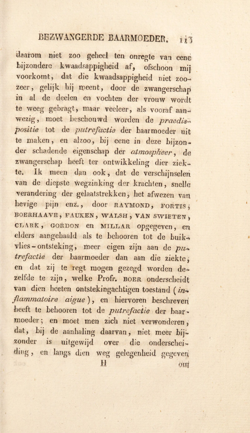 daarom niet zoo geheel ten onregte van eene bijzondere kwaadsappigheid af, ofschoon mi} voorkomt, dat die kwaadsappigheid niet zoo- zeer, gelijk hij meent, door de zwangerschap in al de deelen en vochten der vrouw wordt te weeg gebragt, maar veeleer, als vooraf aan- wezig, moet beschouwd worden de praedis- positie tot de putrefactie der baarmoeder uit te maken, en alzoo, bij eene in deze bijzon- der schadende eigenschap der atmosplieer, de zwangerschap heeft ter ontwikkeling dier ziek- te. Ik meen dan ook, dat de verschijnselen van de diepste wegzinking der krachten, snelle verandering der gelaatstrekken, het afwezen van hevige pijn enz., door raymond, fortis $ BOERHAAVE , FAUKEN , WAESH , VAN S WIE TEN > CR ark , gore on en Mi Lear opgegeven, en elders aangehaald als te behooren tot de buik-r vlies-ontsteking, meer eigen zijn aan de pu* trefactie der baarmoeder dan aan die ziekte, en dat zij te regt mogen gezegd worden de- zelfde te zijn, welke Profr. boer onderscheidt van dien heeten ontstekingachtigen toestand (in«* flammatoire aigue), en hiervoren beschreven heeft te behooren tot de putrefactie der baar~ moeder; en moet men zich niet verwonderen, dat, bij de aanhaling daarvan, niet meer bij- zonder is uitgewijd over die onderschei- ding , en langs dien weg gelegenheid gegeven H craj