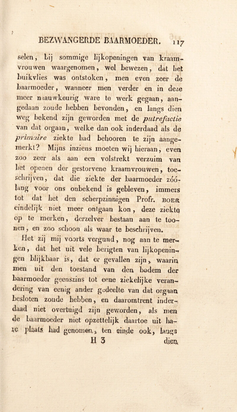 selen, Lij sommige lijkopeningen van kraam- vrouwen waargenomen, wel bewezen, dat bet buikvlies was ontstoken, men even zeer de baarmoeder, wanneer men verder en in deze meer naauwkeurig Ware te werk gegaan, aan- gedaan zoude hebben bevonden, en langs dien weg bekend zijn geworden met de putrefactie van dat orgaan, welke dan ook inderdaad als de primaire ziekte bad behooren te zijn aange- merkt? Mijns inziens moeten wij hieraan, even zoo zeer als aan een volstrekt verzuim van bet openen der gestorvene kraamvrouwen, toe- schrijven, dat die ziekte der baarmoeder zóó- lang voor ons onbekend is gebleven, immers lot dat liet den scherpzinnigen Profr. boer eindelijk niet meer ontgaan kon, deze ziekte op te merken, derzelver bestaan aan te too- nen, en zoo schoon als waar te beschrijven. Het zij mij voorts vergund, nog aan te mer^ ken, dat het uit vele berxgten van lijkopening gen blijkbaar is, dat er gevallen zijn, waarin men uit den toestand van den bodem der baarmoeder geenszins tot eene ziekelijke veran- dering van eenig ander gedeelte van dat orgaan besloten zoude hebben, en daaromtrent inder- daad niet overtuigd zijn geworden, als men de baarmoeder niet opzettelijk daartoe uit ha- W plaats bad genomen* ten einde ook, langs H 3 dien