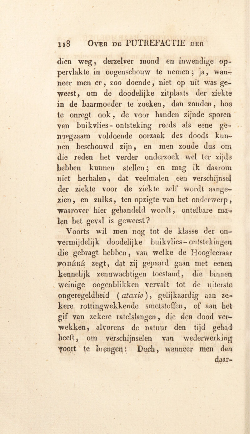 dien weg, derzelver mond en inwendige op- pervlakte in oogenschouw te nemen $ ja, wan- neer men er, zoo doende, niet op uit was ge- weest, om de doodelijke zitplaats der ziekte in de baarmoeder te zoeken, dan zouden, boe te onregt ook, de voor banden zijnde sporen van buikvlies - ontsteking reeds als eene ge- noegzaam voldoende oorzaak des doods kun- nen beschouwd zijn, en men zoude dus om die reden bet verder onderzoek wel ter zijde hebben kunnen stellen; en mag ik daarom niet herhalen, dat veelmalen een verschijnsel der ziekte voor de ziekte zelf wordt aange- zien , en zulks, ten opzigte van bet onderwerp, waarover bier gehandeld wordt, ontelbare ma- len het geval is geweest? Voorts wil men nog tot de klasse der on- vermijdelijk doodeiijke buikvlies-ontstekingen die gebragt hebben, van welke de Hoogleeraar 5FODÉRÉ zegt, dat zij gepaard gaan met eenen kennelijk zenuwachtigen toestand, die binnen weinige oogenblikken vervalt tot de uiterst© ongeregeldheid (ataxie), gelijkaardig aan ze- kere rotting wekken de smetstoffen, of aan bet gif van zekere ratelslangen, die den dood ver- wekken, alvorens de natuur den tijd gehad beeft, om verschijnselen van wederwerking voort te brengen: Doch, wanneer men dan daar-