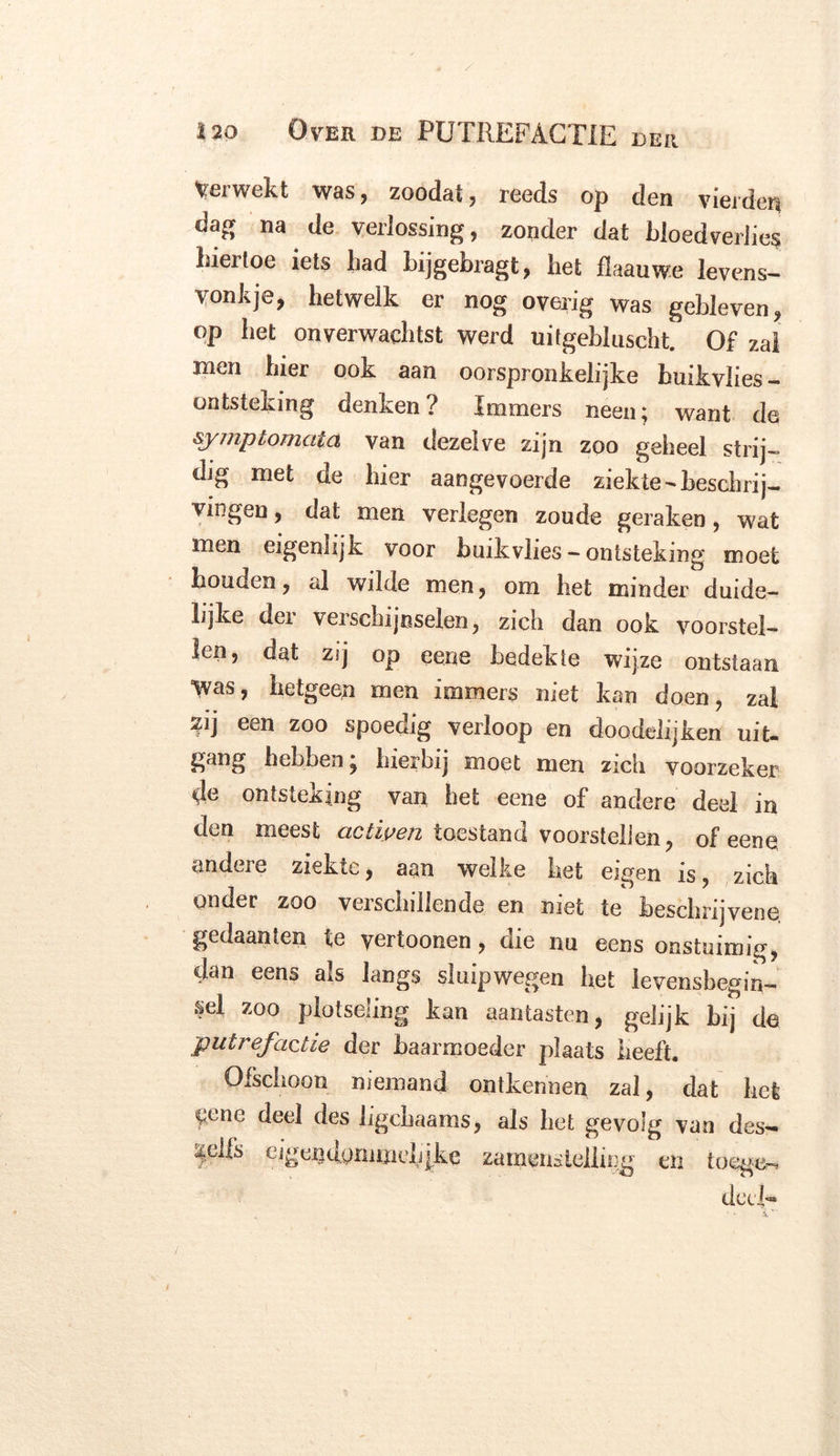 herwekt was, zoodat, reeds op den vierden dag na de verlossing, zonder dat bloedverlies hiertoe iets had bijgebragt, bet flaauwe levens- vonkje, hetwelk er nog overig was gebleven, op het onverwachtst werd uitgebluscht. Of zal Hi^n hier ook aan oorspronkelijke binkvlies — ontsteking denken ? Immers neen; want de symptomata van dezelve zijn zoo geheel strij- dig met de hier aangevoerde ziekte-beschrij- vingen , dat men verlegen zoude geraken, wat men eigenlijk voor buikvlies - ontsteking moet houden, al wilde men, om het minder duide- lijke der verschijnselen, zich dan ook voorstel- len, dat zij op eene bedekte wijze ontstaan Was, hetgeen men immers niet kan doen, zal W een zoo spoedig verloop en doodelijken uit- gang hebben; hierbij moet men zich voorzeker de ontsteking van het eene of andere deel in den meest actiyen toestand voorstellen, of eene andere ziekte, aan welke het eigen is, zich onder zoo verschillende en niet te beschrijven^ gedaanten te vertoonen, die nu eens onstuimig, dan eens als langs sluipwegen het levensbegin- sel zoo plotseling kan aantasten, gelijk bij de putrefactie der baarmoeder plaats heeft. Ofschoon niemand ontkennen zal, dat het eene deel des ligebaams, als het gevolg van des- <^clfs ugendommciijke zameiistelling en toege-» deel-