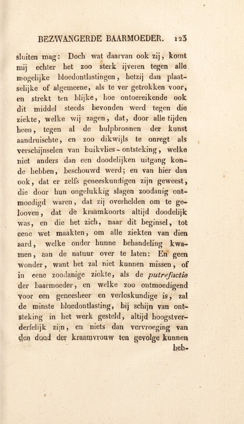 sluiten mag: Doch wat daarvan ook zij , komt mij echter het zoo sterk ijveren tegen alle mogelijke bloedontlastingen, hetzij dan plaat- selijke of algemeene, als te ver getrokken voor, en strekt ten blijke, hoe ontoereikende ook dit middel steeds bevonden werd tegen die ziekte, welke wij zagen, dat, door alle tijden heen, tegen al de hulpbronnen der kunst aandmischte, en zoo dikwijls te onregt als verschijnselen van buikvlies - ontsteking, welke niet anders dan een doodelijken uitgang kon- de hebben, beschouwd werd; en van hier dan ook, dat er zelfs geneeskundigen zijn geweest, die door hun ongelukkig slagen zoodanig ont- moedigd waren, dat zij overhelden om te ge^- looven, dat de kraamkoorts altijd doodelijk was, en die het zich, naar dit beginsel, tot eene wet maakten, om alle ziekten van dien aard, welke onder hunne behandeling kwa- men , aan de natuur over te laten: En geen Wonder, want het zal niet kunnen missen, of in eene zoodanige ziekte, als de putrefactie der baarmoeder, en welke zoo ontmoedigend Voor een geneesheer en verloskundige is, zal de minste bloedontlasting, bij schijn van ont- steking in het werk gesteld, altijd hoogstver- derfelijk zijn, en niets dan vervroeging van <t|en dood der kraamvrouw ten gevolge kunnen heb-