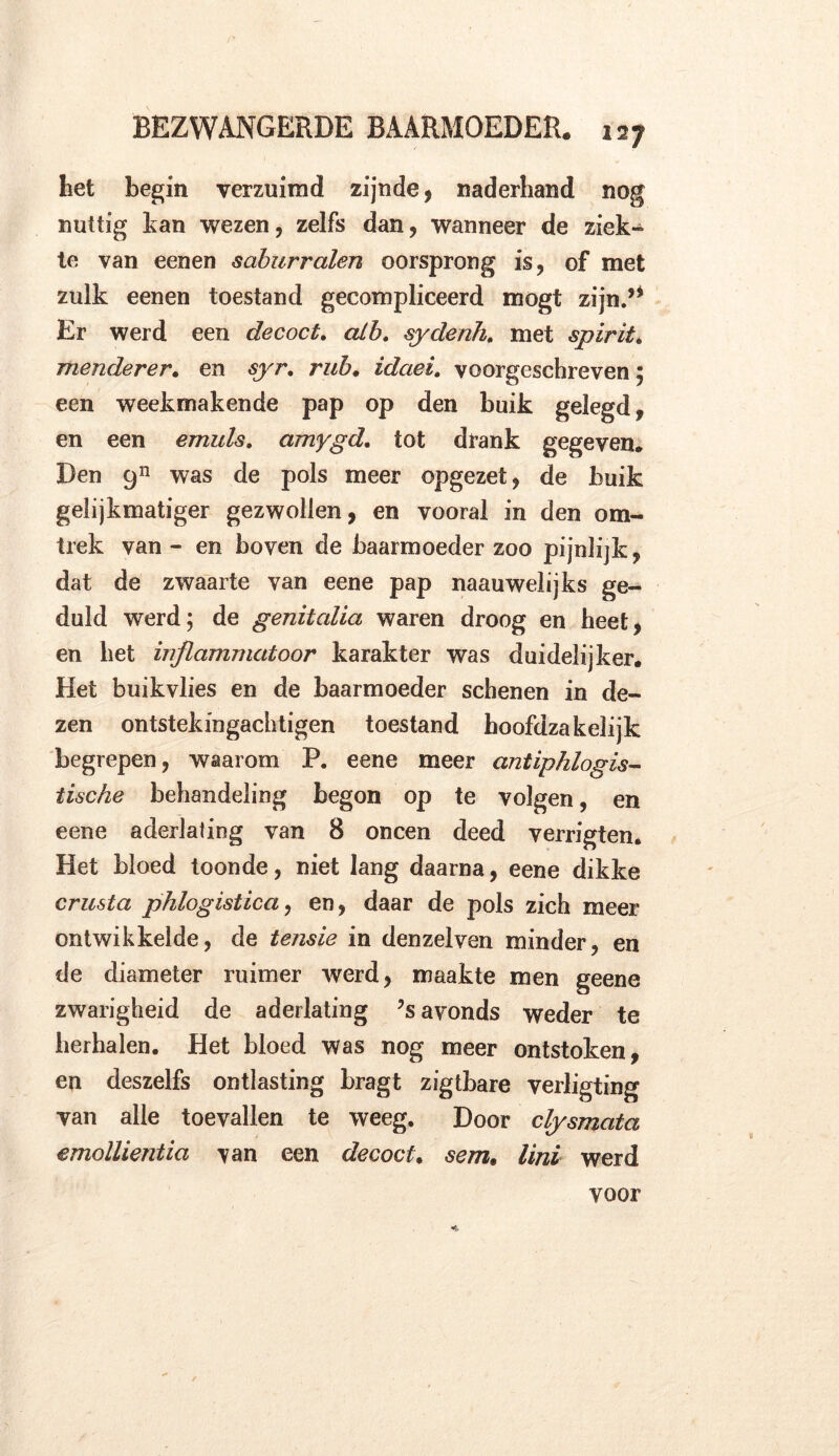 het begin verzuimd zijnde, naderhand nog nuttig tan wezen, zelfs dan, wanneer de ziek» te van eenen saburralen oorsprong is, of met zulk eenen toestand gecompliceerd mogt zijn.’* Er werd een decoct. alh. sydenh. met spirit . menderer. en syr. rub. idaei. voorgeschreven 5 een weekmakende pap op den buik gelegd, en een emuls. amygd. tot drank gegeven. Den 911 was de pols meer opgezet, de buik gelijkmatiger gezwollen, en vooral in den om- trek van - en boven de baarmoeder zoo pijnlijk, dat de zwaarte van eene pap naauwelijks ge- duld werd; de genitcdia waren droog en heet, en het inflammatoor karakter was duidelijker. Het buikvlies en de baarmoeder schenen in de- zen ontstekingachtigen toestand hoofdzakelijk begrepen, waarom P. eene meer antiphlogis- tische behandeling begon op te volgen, en eene aderlating van 8 oneen deed verrigten. Het bloed toonde, niet lang daarna, eene dikke crusta phlogistica, en, daar de pols zich meer ontwikkelde, de tensie in denzelven minder, en de diameter ruimer werd, maakte men geene zwarigheid de aderlating ?s avonds weder te herhalen. Het bloed was nog meer ontstoken, en deszelfs ontlasting bragt zigtbare verligting van alle toevallen te weeg. Door clysmata emollientia van een decoct. sem. lini werd voor