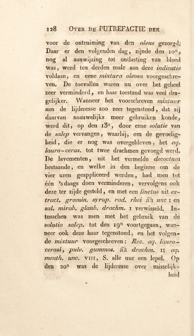 voor de ontruiming van den alvus gezorgd* Daar er den volgenden dag, zijnde den io11 ^ nog al aanwijzing tot ontlasting van bloed Ivas, werd ten derden male aan deze indicatie voldaan, en eene mixtura oleosa voorgeschre- ven, De toevallen waren nu over liet geheel zeer verminderd, en haar toestand was veel dra- gelijken Wanneer het voorschreven mixtuur aan de lijderesse zoo zeer tegenstond, dat zij daarvan naauwelijks meer gebruiken konde* werd dit, op den i3n, door eene solutie van de salep vervangen, waarbij, om de gevoelig- heid , die er nog was overgebleven, het aq, lauro-ceras. tot twee drachmen gevoegd werd, De lavementen, uit het vermelde decoctum bestaande, en welke in den beginne om de vier uren geappliceerd werden, had men tot een ’sdaags doen verminderen, vervolgens ook deze ter zijde gesteld, en met een linctus uit ex- tract. gramin. syrup. rad. rhei aa unc x en sal. mirab. glaub. drachm. i verwisseld. In- tusschen was men met het gebruik van de solutio salep. tot den ign voortgegaan, wan- neer ook deze haar tegenstond, en het volgen- de mixtuur voorgeschreven : Ree. aq. lauro - cerasi, pulv. gummos. aa drachm. n aq* menth. unc. vin, S. alle uur een lepel. Op den 20n was de lijderesse over misselijk-