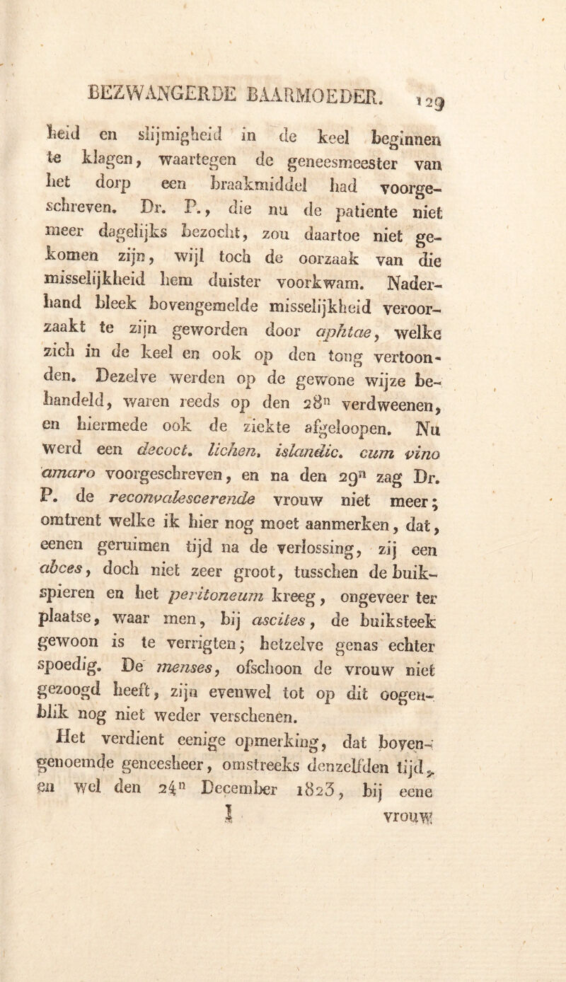 BEZWANGERDE BAARMOEDER. ,29 Beid en slijmigheid in de keel beginnen te klagen, waartegen de geneesmeester van liet dorp een braakmiddel bad voorge— schreven. Dr. P., die nu de patiënte niet meer dagelijks bezocht, zou daartoe niet ge- komen zijn, wijl toch de oorzaak van die misselijkheid hem duister voorkwam. Nader- hand bleek bovengemelde misselijkheid veroor- zaakt te zijn geworden door aphtcie, welke zich in de keel en ook op den tong vertoon* den. Dezelve werden op de gewone wijze be- handeld, waren reeds op den 2811 verdweenen, en hiermede ook de ziekte afgeloopen. Nu Werd een decocL lichen, islandic. cum vino amctro voorgeschreven, en na den sg51 zag Dr. P. de reconvalescerende vrouw niet meer; omtrent welke ik hier nog moet aanmerken, dat, eenen geruimen tijd na de verlossing, zij een abces, doch met zeer groot , tusschen de buik- spieren en het peritoneum kreeg, ongeveer ter plaatse, waar men, bij ascites , de huik steek gewoon is te verrigten; hetzelve genas echter spoedig. De menses, ofschoon de vrouw niet gezoogd heeft, zijn evenwel tot op dit Gogen», blik nog niet weder verschenen. Het verdient eenige opmerking, dat boven- genoemde geneesheer, omstreeks denzeifden tijd > mi wel den December 1823, bij eene I vrouw!