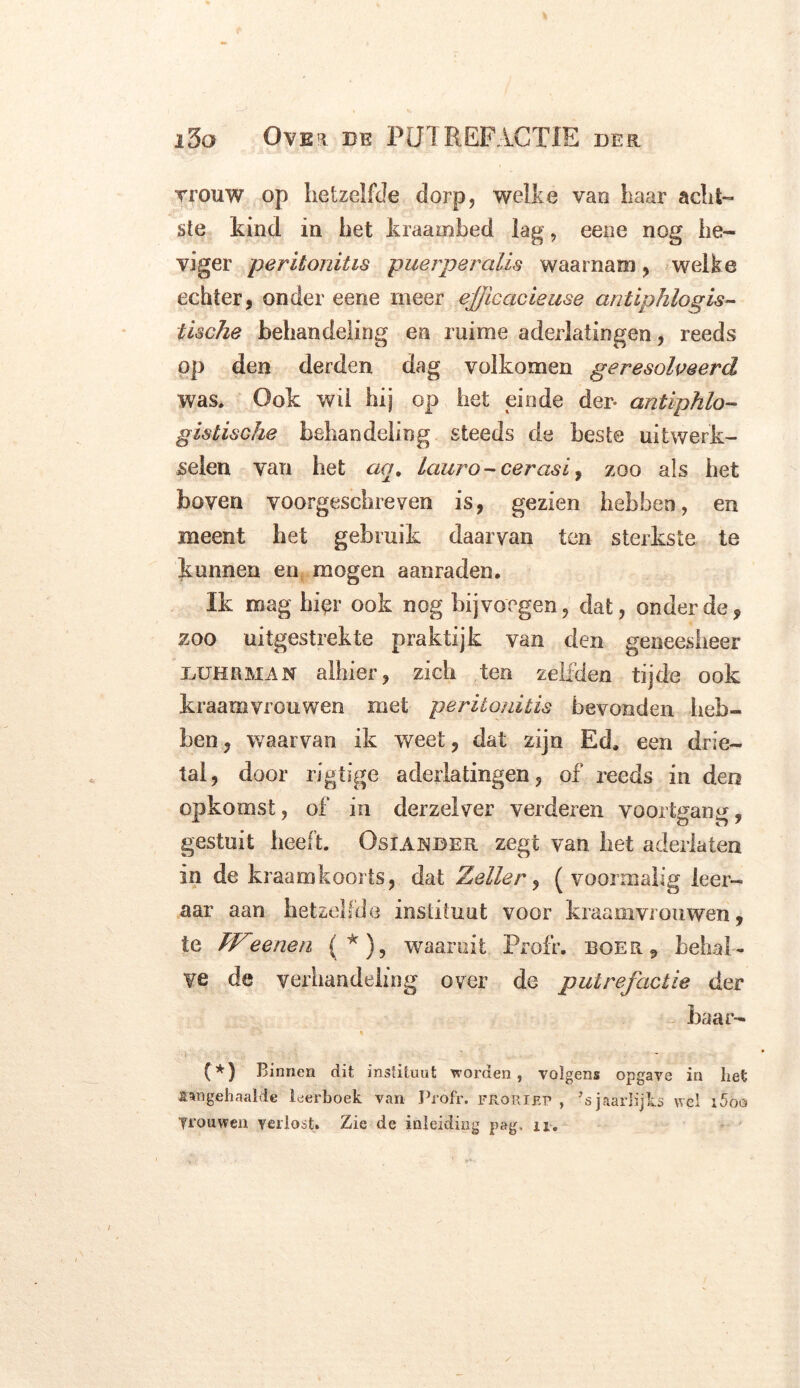 Trouw op hetzelfde dorp, welke van haar acht- ste kind in het kraambed lag, eene nog he- viger peritonitis puerperalis waarnam, welke echter, onder eene meer efjicacieuse antiphlogis- tische behandeling en ruime aderlatingen, reeds op den derden dag volkomen geresolveerd was. Ook wil hij op het einde der- antiphlo- gis tische behandeling steeds de beste uitwerk- selen van het aq. lauro-cerasi, zoo als het boven voorgeschreven is, gezien hebben, en meent het gebruik daarvan ten sterkste te kunnen en mogen aanraden. Ik mag bier ook nog bijvoegen, dat, onder de, zoo uitgestrekte praktijk van den geneesheer buurman alhier, zich ten zelfden tijde ook kraamvrouwen met peritonitis bevonden heb- ben , waarvan ik weet, dat zijn Ed. een drie- tal, door rigtige aderlatingen, of reeds in den opkomst, of in derzelver verderen voortgang, gestuit heeft. Osiander zegt van het aderlaten in de kraamkoorts, dat Zeiler, (voormalig leer- aar aan hetzelfde instituut voor kraamvrouwen, te Weenen (*), waaruit Profr. boer, behal- ve de verhandeling over de putrefactie der baar- ' (*) Binnen dit instituut worden, volgens opgave in liet «ngehnalde leerboek van Profr. froriep , ’s jaarlijks wel i5oo Trouwen verlost. Zie de inleiding pag, n.