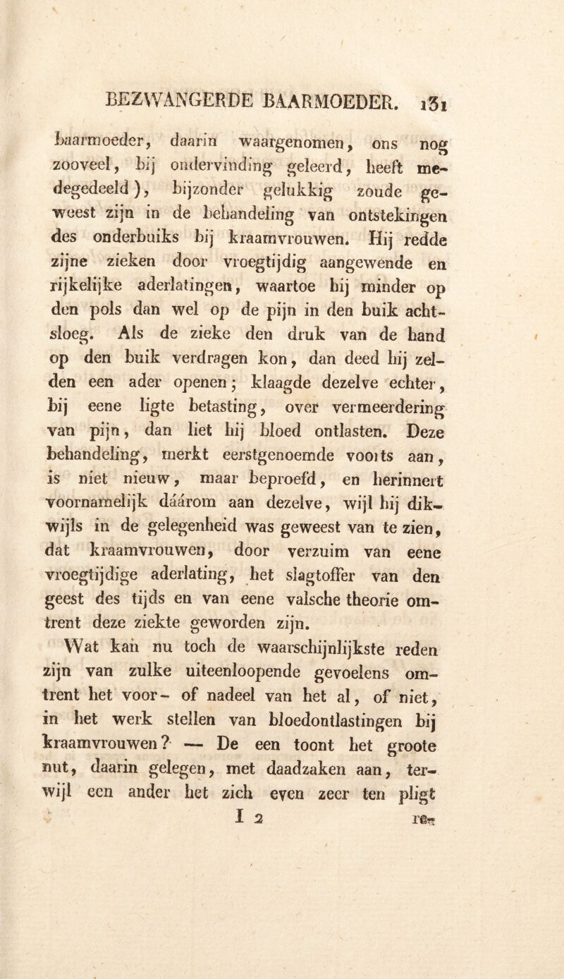 Baarmoeder, daarin waargenomen, ons nog zooveel, Bij ondervinding geleerd, heeft me- degedeeld), bijzonder gelukkig zoude ge- weest zijn in de behandeling van ontstekingen des onderbuiks bij kraamvrouwen. Hij redde zijne zieken door vroegtijdig aangewende en rijkelijke aderlatingen, waartoe hij minder op den pols dan wel op de pijn in den buik acht- sloeg. Als de zieke den druk van de hand op den buik verdragen kon, dan deed Lij zel- den een ader openen * klaagde dezelve echter, bij eene ligte betasting, over vermeerdering van pijn, dan liet hij bloed ontlasten. Deze behandeling, merkt eerstgenoemde vooits aan, is niet nieuw, maar beproefd, en herinnert voornamelijk daarom aan dezelve, wijl hij dik- wijls in de gelegenheid was geweest van te zien, dat kraamvrouwen, door verzuim van eene vroegtijdige aderlating, het slagtoffer van den geest des tijds en van eene vaische theorie om- trent deze ziekte geworden zijn. Wat kan nu toch de waarschijnlijkste reden zijn van zulke uiteenloopende gevoelens om- trent het voor- of nadeel van het al, of niet, in het werk stellen van bloedontlastingen bij kraamvrouwen? — De een toont het groote nut, daarin gelegen, met daadzaken aan, ter- wijl een ander het zich even zeer ten pligt I 2 re??