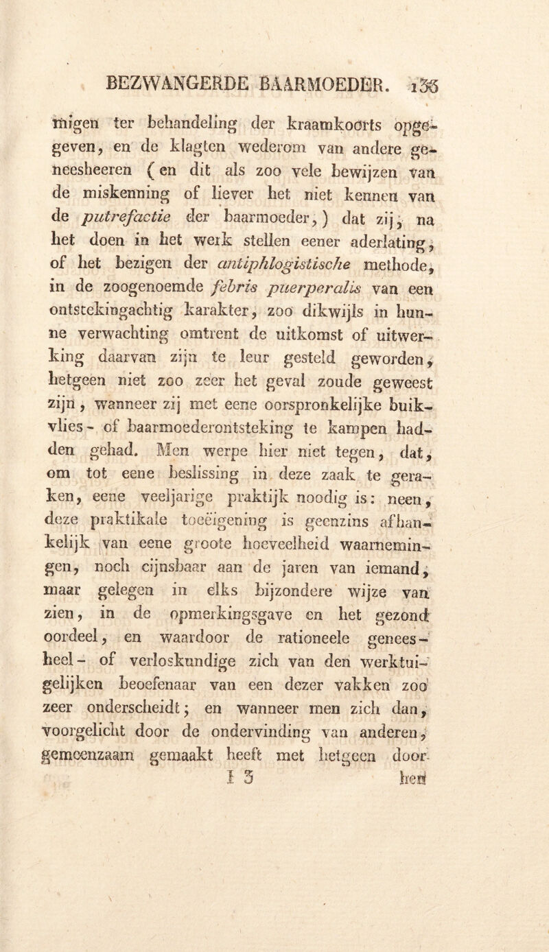 tuigen ter behandeling der kraam koorts opge- geven, en de klagten wederom van andere ge- neesheeren ^ en dit als zoo vele bewijzen van de miskenning of liever het niet kennen van de putrefactie der baarmoeder,) dat zij, na het doen in het werk stellen eener aderlating, of het bezigen der antipklogislische methode, in de zoogenoemde febris puerperalis van een ontstekingachtig karakter, zoo dikwijls in hun- ne verwachting omtrent de uitkomst of uitwer- king daarvan zijn te leur gesteld geworden, hetgeen niet zoo zeer het geval zoude geweest zijn , wanneer zij met eene oorspronkelijke buik- vlies- cf baarmoederontsteking te kampen had- den gehad. Men werpe hier niet tegen, dat, om tot eene beslissing in deze zaak te gera- ken, eene veeljarige praktijk noodig is: neen, deze praktikale toeëigening is geenzins afhan- kelijk van eene groote hoeveelheid waarnemin- gen, noch cijnsbaar aan de jaren van iemand, maar gelegen in dks bijzondere wijze van. zien, in de opmerkingsgave cn bet gezond' oordeel, en waardoor de rationeele genees - heel- of verloskundige zich van den werklui- gelijken beoefenaar van een dezer vakken zoo zeer onderscheidt; en wanneer men zich dan, voorgelicht door de ondervinding van anderen, gemeenzaam gemaakt heeft met hetgeen door