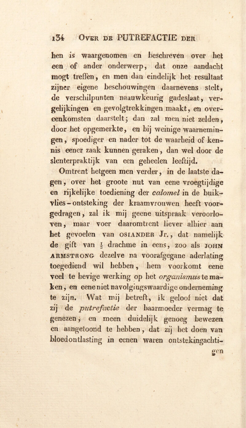 hen is waargenomen en beschreven over het een of ander onderwerp, dat onze aandacht mogt treffen, en men dan eindelijk het resultaat zijner eigene beschouwingen daarnevens stelt, de verschilpunten naauwkeurig gadeslaat, ver- gelijkingen en gevolgtrekkingen maakt, en over- eenkomsten daarstelt; dan zal men niet zelden, door het opgemerkte, en bij weinige waarnemin- gen , spoediger en nader tot de waarheid of ken- nis eener zaak kunnen geraken, dan wel door de slenterpraktijk van een geheelen leeftijd. Omtrent hetgeen men verder, in de laatste da- gen , over het groote nut van eene vroegtijdige en rijkelijke toediening der calomel in de buik- vlies - ontsteking der kraamvrouwen heeft voor- gedragen, zal ik mij geene uitspraak veroorlo- ven, maar voer daaromtrent liever alhier aan het gevoelen van osrander Jr., dat namelijk de gift van l drachme in eens, zoo ais john armstrong dezelve na voorafgegane aderlating toegediend wil hebben, hem voorkomt eene veel te hevige werking op het organismus te ma- ken, en eene niet navolgingswraardige onderneming te zijn. Wat mij betreft, ik geloof niet dat zij de putrefactie der baarmoeder vermag te genezen, en meen duidelij k genoeg bewezen en aangetoond te hebben, dat zij het doen van bloedontlasting in eenen waren ontstekingachti-