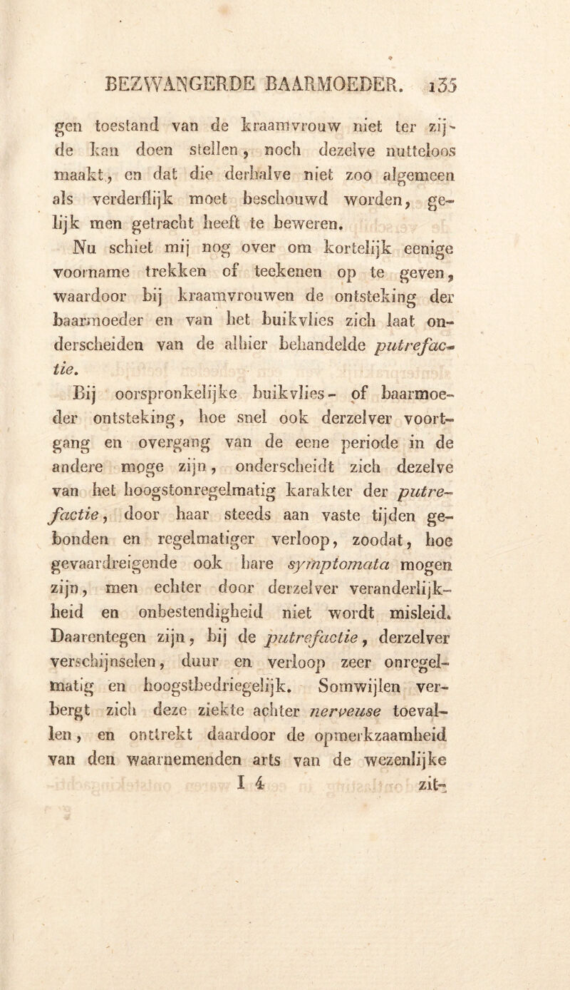 gen toestand van de kraamvrouw niet ter zij- de kan doen stellen , noch dezelve nutteloos maakt, en dat die derhalve niet zoo algemeen als verderflijk moet beschouwd worden, ge- lijk men getracht heeft te beweren. Nu schiet mij nog over om kortelijk eenige voorname trekken of teekenen op te geven, waardoor bij kraamvrouwen de ontsteking der baarmoeder en van bet buikvlies zich laat on- derscheiden van de alhier behandelde putrefac- tie. Bij oorspronkelijke buikvlies- of baarmoe- der ontsteking, hoe snel ook derzelver voort- gang en overgang van de eene periode in de andere moge zijn, onderscheidt zich dezelve van het hoogstonregelmatig karakter der putre- factie , door haar steeds aan vaste tijden ge- bonden en regelmatiger verloop, zoodat, hoe gevaardreigende ook hare sympiomata mogen zijn, men echter door derzelver veranderlijk- heid en onbestendigheid niet wordt misleid* Daarentegen zijn, bij de putrefactie, derzelver verschijnselen, duur en verloop zeer onregel- matig en hoogs tbedr i egel ijk. Somwijlen ver- bergt zich deze ziekte achter nerveuse toeval- len , en onttrekt daardoor de opmerkzaamheid van den waarnemenden arts van de wezenlijke